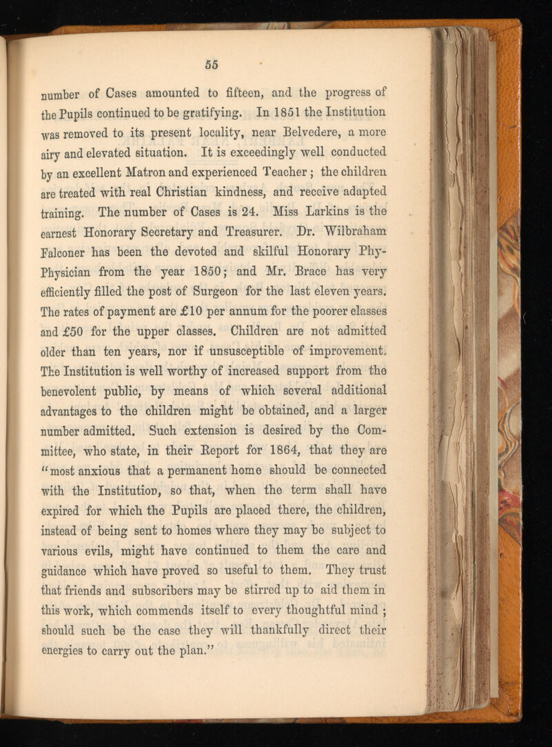 number of Cases amounted to fifteen, and the progress of the Pupils continued to be gratifying. In 1851 the Institution was removed to its present locality, near Belvedere, a more airy and elevated situation. It is exceedingly well conducted by an excellent Matron and experienced Teacher; the children are treated with real Christian kindness, and receive adapted training. The number of Cases is 24. Miss Larkins is the earnest Honorary Secretary and Treasurer. Dr. Wilbraham Falconer has been the devoted and skilful Honorary Phy- Physician from the year 1850; and Mr. Brace has very efficiently filled the post of Surgeon for the last eleven years. The rates of payment are £10 per annum for the poorer classes and £50 for the upper classes. Children are not admitted older than ten years, nor if unsusceptible of improvement. The Institution is well worthy of increased support from the benevolent public, by means of which several additional advantages to the children might be obtained, and a larger number admitted. Such extension is desired by the Com mittee, who state, in their Beport for 1864, that they are “ most anxious that a permanent home should be connected with the Institution, so that, when the term shall have expired for which the Pupils are placed there, the children, instead of being sent to homes where they may be subject to various evils, might have continued to them the care and guidance which have proved so useful to them. They trust that friends and subscribers may be stirred up to aid them in this work, which commends itself to every thoughtful mind ; should such be the case they will thankfully direct their energies to carry out the plan.”