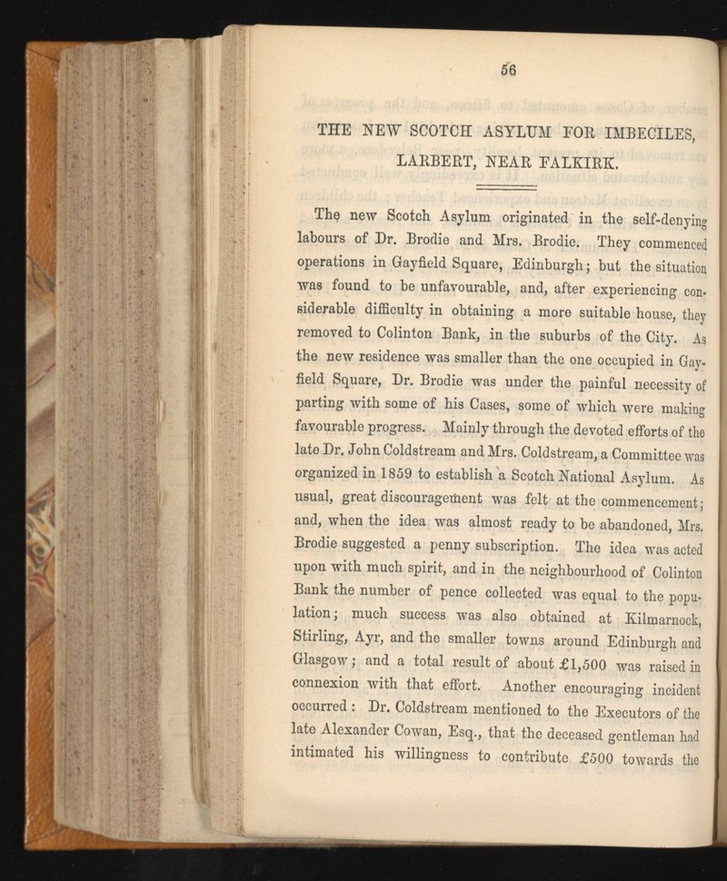 THE NEW SCOTCH ASYLUM FOR IMBECILES, LARBERT, NEAR EALKIRK. The new Scotch Asylum originated in the self-denying labours of Dr. Brodie and Mrs. Brodie. They commenced operations in Gayfield Square, Edinburgh; but the situation was found to be unfavourable, and, after experiencing con siderable difficulty in obtaining a more suitable house, they removed to Colinton Bank, in the suburbs of the City. As the new residence was smaller than the one occupied in Gay- field Square, Dr. Brodie was under the painful necessity of parting with some of his Cases, some of which were making favourable progress. Mainly through the devoted efforts of the late Dr. John Coldstream and Mrs. Coldstream, a Committee was organized in 1859 to establish a Scotch National Asylum. As usual, great discouragement was felt at the commencement; and, when the idea was almost ready to be abandoned, Mrs. Brodie suggested a penny subscription. The idea was acted upon with much spirit, and in the neighbourhood of Colinton Bank the number of pence collected was equal to the popu lation; much success was also obtained at Kilmarnock, Stirling, Ayr, and the smaller towns around Edinburgh and Glasgow; and a total result of about £1,500 was raised in connexion with that effort. Another encouraging incident occurred : Dr. Coldstream mentioned to the Executors of the late Alexander Cowan, Esq., that the deceased gentleman had intimated his willingness to contribute £500 towards the