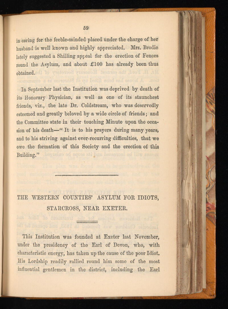 / t J 59 in caring for the feeble-minded placed under the charge of her husband is well known and highly appreciated. Mrs. Brodie lately suggested a Shilling appeal for the erection of Fences round the Asylum, and about £100 has already been thus obtained. In September last the Institution was deprived by death of its Honorary Physician, as well as one of its staunchest friends, viz., the late Dr. Coldstream, who was deservedly esteemed and greatly beloved by a wide circle of friends; and the Committee state in their touching Minute upon the occa sion of his death—“ It is to his prayers during many years, and to his striving against ever-recurring difficulties, that we owe the formation of this Society and the erection of this Building,” THE WESTERN COUNTIES’ ASYLUM FOR IDIOTS, STARCROSS, NEAR EXETER. This Institution was founded at Exeter last November, under the presidency of the Earl of Devon, who, with characteristic energy, has taken up the cause of the poor Idiot. His Lordship readily rallied round him some of the most influential gentlemen in the district, including the Earl