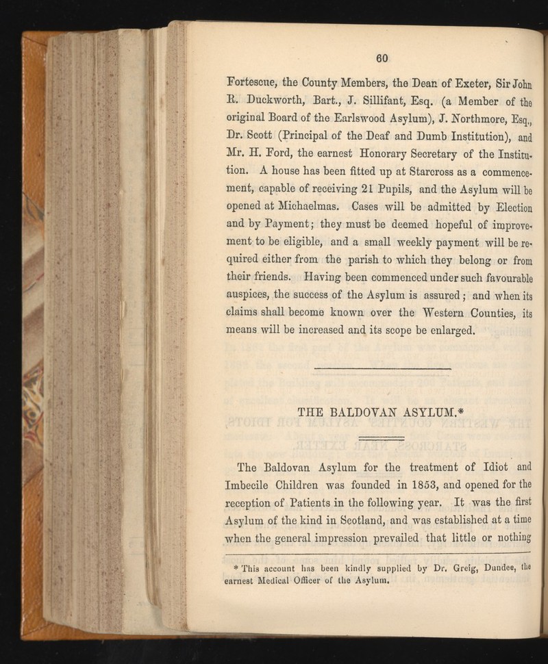 Fortescue, the County Members, the Dean of Exeter, Sir John E. Duckworth, Bart., J. Sillifant, Esq. (a Member of the original Board of the Earlswood Asylum), J. Horthmore, Esq,, Dr. Scott (Principal of the Deaf and Dumb Institution), and Mr. H. Ford, the earnest Honorary Secretary of the Institu- tion. A house has been fitted up at Starcross as a commence ment, capable of receiving 21 Pupils, and the Asylum will be opened at Michaelmas. Cases will be admitted by Election and by Payment; they must be deemed hopeful of improve ment to be eligible, and a small weekly payment will be re quired either from the parish to which they belong or from their friends. Having been commenced under such favourable auspices, the success of the Asylum is assured; and when its claims shall become known over the Western Counties, its means will be increased and its scope be enlarged. THE BALDOVAH ASYLUM.* The Baldovan Asylum for the treatment of Idiot and Imbecile Children was founded in 1853, and opened for the reception of Patients in the following year. It was the first Asylum of the kind in Scotland, and was established at a time when the general impression prevailed that little or nothing * This account has been kindly supplied by Dr. Greig, Dundee, the earnest Medical Officer of the Asylum.