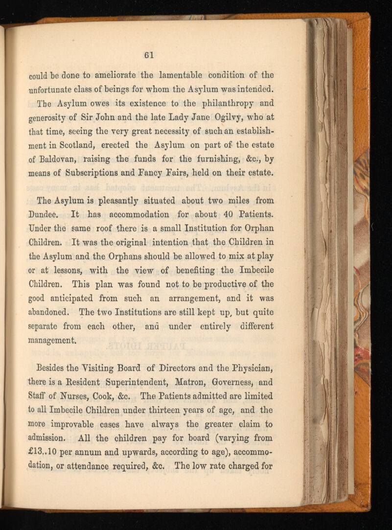 could be done to ameliorate the lamentable condition of the unfortunate class of beings for whom the Asylum was intended. The Asylum owes its existence to the philanthropy and generosity of Sir John and the late Lady Jane Ogilvy, who at that time, seeing the very great necessity of such an establish ment in Scotland, erected the Asylum on part of the estate of Baldovan, raising the funds for the furnishing, &c., by means of Subscriptions and Fancy Fairs, held on their estate. The Asylum is pleasantly situated about two miles from Dundee. It has accommodation for about 40 Patients. Under the same roof there is a small Institution for Orphan Children. It was the original intention that the Children in the Asylum and the Orphans should be allowed to mix at play or at lessons, with the view of benefiting the Imbecile Children. This plan was found not to be productive of the good anticipated from such an arrangement, and it was abandoned. The two Institutions are still kept up, but quite separate from each other, and under entirely different management. Besides the Visiting Board of Directors and the Physician, there is a Resident Superintendent, Matron, Governess, and Staff of Nurses, Cook, &c. The Patients admitted are limited to ali Imbecile Children under thirteen years of age, and the more improvable cases have always the greater claim to admission. All the children pay for board (varying from £13.. 10 per annum and upwards, according to age), accommo dation, or attendance required, &c. The low rate charged for