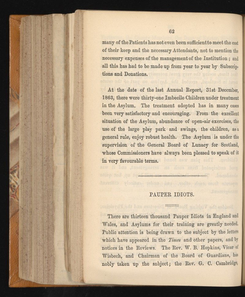 62 many of the Patients has not even been sufficient to meet the cost of their keep and the necessary Attendants, not to mention the necessary expenses of the management of the Institution ; and all this has had to be made up from year to year by Subscrip« tions and Donations, At the date of the last Annual Report, 31st December, 1863, there were thirty-one Imbecile Children under treatment in the Asylum. The treatment adopted has in many cases been very satisfactory and encouraging. From the excellent situation of the Asylum, abundance of open-air exercises, the use of the large play park and swings, the children, as a general rule, enjoy robust health. The Asylum is under the supervision of the General Board of Lunacy for Scotland, whose Commissioners have always been pleased to speak of it in very favourable terms. PAUPER IDIOTS. There are thirteen thousand Pauper Idiots in England and Wales, and Asylums for their training are greatly needed. Public attention is being drawn to the subject by the letters which have appeared in the Times and other papers, and by notices in the Reviews. The Rev. W. B. Hopkins, Vicar of Wisbech, and Chairman of the Board of Guardians, has nobly taken up the subject; the Rev. G. C. Cambridge,