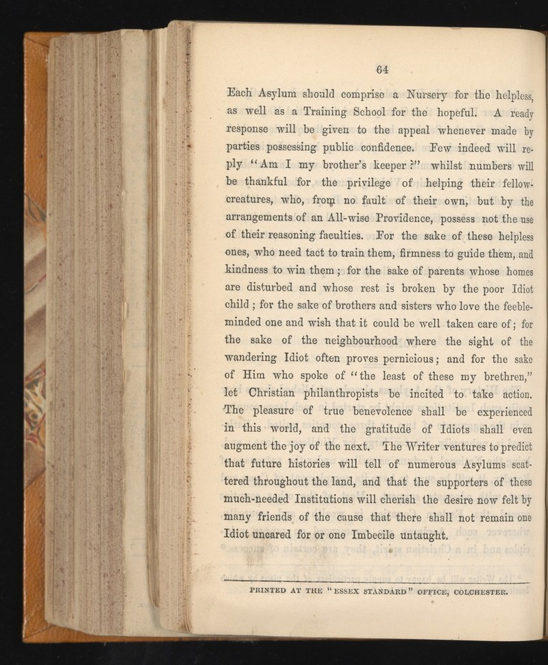 Each Asylum should comprise a Nursery for the helpless, as well as a Training School for the hopeful. A ready response will be given to the appeal whenever made by parties possessing public confidence. Eew indeed will re ply “Am I my brother’s keeper?” whilst numbers will be thankful for the privilege of helping their fellow- creatures, who, froip no fault of their own, but by the arrangements of an All-wise Providence, possess not the use of their reasoning faculties. Eor the sake of these helpless ones, who need tact to train them, firmness to guide them, and kindness to win them; for the sake of parents whose homes are disturbed and whose rest is broken by the poor Idiot child ; for the sake of brothers and sisters who love the feeble minded one and wish that it could be well taken care of; for the sake of the neighbourhood where the sight of the wandering Idiot often proves pernicious; and for the sake of Him who spoke of “the least of these my brethren,” let Christian philanthropists be incited to take action. The pleasure of true benevolence shall be experienced in this world, and the gratitude of Idiots shall even augment the joy of the next. The Writer ventures to predict that future histories will tell of numerous Asylums scat tered throughout the land, and that the supporters of these much-needed Institutions will cherish the desire now felt by many friends of the cause that there shall not remain one Idiot uncared for or one Imbecile untaught.