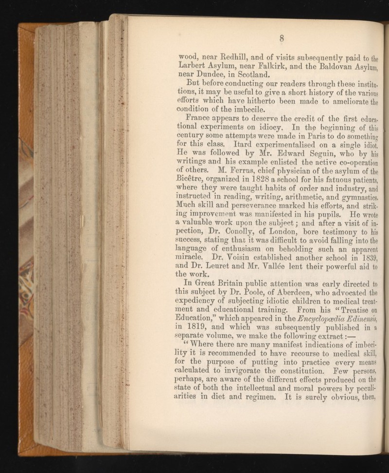 wood, near Redhill, and of visits subsequently paid to the Larbert Asylum, near Falkirk, and the Baldovan Asylum, near Dundee, in Scotland. But before conducting our readers through these institu tions, it may be useful to give a short history of the various efforts which have hitherto been made to ameliorate the condition of the imbecile. France appears to deserve the credit of the first educa tional experiments on idiocy. In the beginning of this century some attempts were made in Paris to do something for this class. Itard experimentalised on a single idiot. He was followed by Mr. Edward Seguili, who by his writings and his example enlisted the active co-operation of others. M. Ferrus, chief physician of the asylum of the Bicétre, organized in 1828 a school for his fatuous patients, where they were taught habits of order and industry, and instructed in reading, writing, arithmetic, and gymnastics. Much skill and perseverance marked his efforts, and strik ing improvement was manifested in his pupils. He wrote a valuable work upon the subject ; and after a visit of in- pection, Dr. Conolly, of London, bore testimony to his success, stating that it was difficult to avoid falling into the language of enthusiasm on beholding such an apparent miracle. Dr. Yoisin established another school in 1839, and Dr. Leuret and Mr. Vallee lent their powerful aid to the work. In Great Britain public attention was early directed to this subject by Dr. Poole, of Aberdeen, who advocated the expediency of subjecting idiotic children to medical treat ment and educational training. From his “Treatise on Education,” which appeared in th z Encyclopaedia Edinensis, in 1819, and which was subsequently published in a separate volume, we make the following extract :— “ Where there are many manifest indications of imbeci lity it is recommended to have recourse to medical skill, for the purpose of putting into practice every means calculated to invigorate the constitution. Few persons, perhaps, are aware of the different effects produced on the state of both the intellectual and moral powers by peculi arities in diet and regimen. It is surely obvious, then,