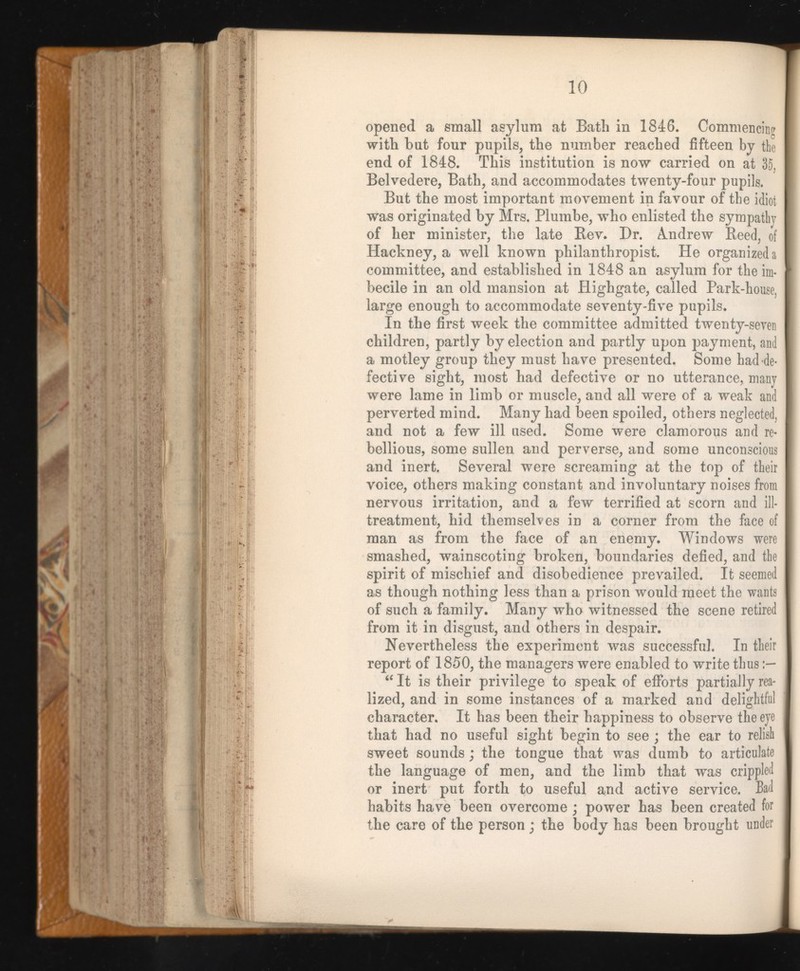 10 opened a small asylum at Bath in 1846. Commencing with but four pupils, the number reached fifteen by the end of 1848. This institution is now carried on at 35, Belvedere, Bath, and accommodates twenty-four pupils. But the most important movement in favour of the idiot was originated by Mrs. Plumbe, who enlisted the sympathy of her minister, the late Rev. Dr. Andrew Reed, of Hackney, a well known philanthropist. He organized a committee, and established in 1848 an asylum for the im becile in an old mansion at Highgate, called Park-house, large enough to accommodate seventy-five pupils. In the first week the committee admitted twenty-seven children, partly by election and partly upon payment, and a motley group they must have presented. Some had de fective sight, most had defective or no utterance, many were lame in limb or muscle, and all were of a weak and perverted mind. Many had been spoiled, others neglected, and not a few ill used. Some were clamorous and re bellious, some sullen and perverse, and some unconscious and inert. Several were screaming at the top of their voice, others making constant and involuntary noises from nervous irritation, and a few terrified at scorn and ill- treatment, hid themselves in a corner from the face of man as from the face of an enemy. Windows were smashed, wainscoting broken, boundaries defied, and the spirit of mischief and disobedience prevailed. It seemed as though nothing less than a prison would meet the wants of such a family. Many who witnessed the scene retired from it in disgust, and others in despair. Nevertheless the experiment was successful. In their report of 1850, the managers were enabled to write thus “ It is their privilege to speak of efforts partially rea lized, and in some instances of a marked and delightful character. It has been their happiness to observe the eye that had no useful sight begin to see ; the ear to relish sweet sounds; the tongue that was dumb to articulate the language of men, and the limb that was crippled or inert put forth to useful and active service. Bad habits have been overcome ; power has been created for the care of the person; the body has been brought under