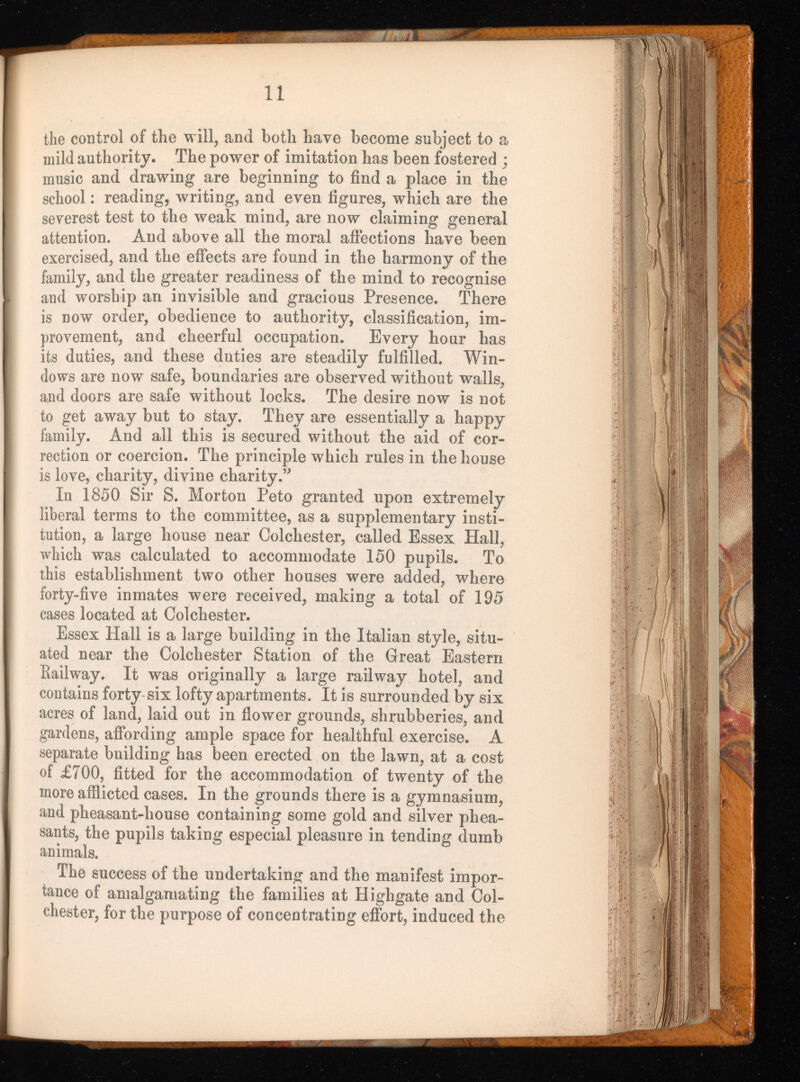 the control of the will, and both have become subject to a mild authority. The power of imitation has been fostered ; music and drawing are beginning to find a place in the school: reading, writing, and even figures, which are the severest test to the weak mind, are now claiming general attention. And above all the moral affections have been exercised, and the effects are found in the harmony of the family, and the greater readiness of the mind to recognise and worship an invisible and gracious Presence. There is now order, obedience to authority, classification, im provement, and cheerful occupation. Every hour has its duties, and these duties are steadily fulfilled. Win dows are now safe, boundaries are observed without walls, and doors are safe without locks. The desire now is not to get away but to stay. They are essentially a happy family. And all this is secured without the aid of cor rection or coercion. The principle which rules in the house is love, charity, divine charity.” In 1850 Sir S. Morton Peto granted upon extremely liberal terms to the committee, as a supplementary insti tution, a large house near Colchester, called Essex Hall, which was calculated to accommodate 150 pupils. To this establishment two other houses were added, where forty-five inmates were received, making a total of 195 cases located at Colchester. Essex Hall is a large building in the Italian style, situ ated near the Colchester Station of the Great Eastern Railway. It was originally a large railway hotel, and contains forty-six lofty apartments. It is surrounded by six acres of land, laid out in flower grounds, shrubberies, and gardens, affording ample space for healthful exercise. A separate building has been erected on the lawn, at a cost of £700, fitted for the accommodation of twenty of the more afflicted cases. In the grounds there is a gymnasium, and pheasant-house containing some gold and silver phea sants, the pupils taking especial pleasure in tending dumb animals. The success of the undertaking and the manifest impor tance of amalgamating the families at Highgate and Col chester, for the purpose of concentrating effort, induced the
