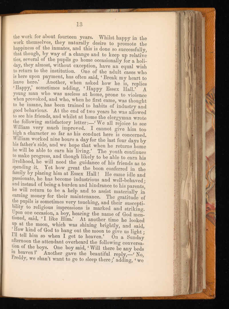 the work for about fourteen years. Whilst happy in the work themselves, they naturally desire to promote the happiness of the inmates, and this is done so successfully, that though, by way of a change and to keep up relative ties, several of the pupils go home occasionally for a holi day, they almost, without exception, have an equal wish to return to the institution. One of the adult cases who is here upon payment, has often said, 4 Break my heart to leave here.’ Another, when asked how he is, replies 4 Happy,’ sometimes adding, 4 Happy Essex Hall.’ A young man who was useless at home, prone to violence when provoked, and who, when he first came, was thought to be insane, has been trained to habits of industry and good behaviour. At the end of two years he was allowed to see his friends, and whilst at home the clergyman wrote the following satisfactory letter:— 4 We all rejoice to see William very much improved. I cannot give him too high a character so far as his conduct here is concerned. William worked nine hours a day for the last four days by his father’s side, and we hope that when he returns home he will be able to earn his living.’ The youth continues to make progress, and though likely to be able to earn his livelihood, he will need the guidance of his friends as to spending it. Yet how great the boon conferred in the family by placing him at Essex Hall ! He came idle and passionate, he has become industrious and well-behaved; and instead of being a burden and hindrance to his parents, he will return to be a help and to assist materially in earning money for their maintenance. The gratitude of the pupils is sometimes very touching, and their suscepti bility to religious impressions is marked and striking. Upon one occasion, a boy, hearing the name of God men tioned, said, 4 1 like Him.’ At another time he looked up at the moon, which was shining brightly, and said, ‘ How kind of God to hang out the moon to give us light ; I’ll tell him so when I get to heaven.’ On a Sunday afternoon the attendant overheard the following conversa tion of the boys. One boy said, 4 Will there be any beds in heaven V Another gave the beautiful reply,— 4 No, Freddy, we shan’t want to go to sleep there adding, 4 we