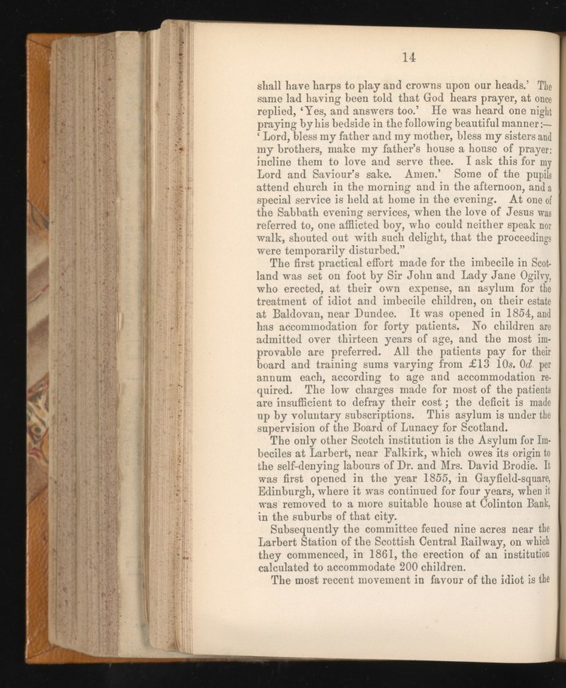 14 shall have harps to play and crowns upon our heads.’ The same lad having been told that God hears prayer, at once replied, ‘Yes, and answers too.’ He was heard one night praying by his bedside in the following beautiful manner ‘ Lord, bless my father and my mother, bless my sisters and my brothers, make my father’s house a house of prayer: incline them to love and serve thee. I ask this for my Lord and Saviour’s sake. Amen.’ Some of the pupils [ attend church in the morning and in the afternoon, and a I special service is held at home in the evening. At one of I the Sabbath evening services, when the love of Jesus was referred to, one afflicted boy, who could neither speak nor walk, shouted out with such delight, that the proceedings were temporarily disturbed.” The first practical effort made for the imbecile in Scot land was set on foot by Sir John and Lady Jane Ogilvy, who erected, at their own expense, an asylum for the treatment of idiot and imbecile children, on their estate at Baldovan, near Dundee. It was opened in 1854, and has accommodation for forty patients. No children are admitted over thirteen years of age, and the most im provable are preferred. All the patients pay for their board and training sums varying from £13 10s. Qd per annum each, according to age and accommodation re quired. The low charges made for most of the patients are insufficient to defray their cost ; the deficit is made up by voluntary subscriptions. This asylum is under the supervision of the Board of Lunacy for Scotland. The only other Scotch institution is the Asylum for Im beciles at Larbert, near Falkirk, which owes its origin to j the self-denying labours of Dr. and Mrs. David Brodie. It was first opened in the year 1855, in Gayfield-square, Edinburgh, where it was continued for four years, when it was removed to a more suitable house at Colinton Bank, in the suburbs of that city. Subsequently the committee feued nine acres near the Larbert Station of the Scottish Central Railway, on which they commenced, in 1861, the erection of an institution calculated to accommodate 200 children. The most recent movement in favour of the idiot is the