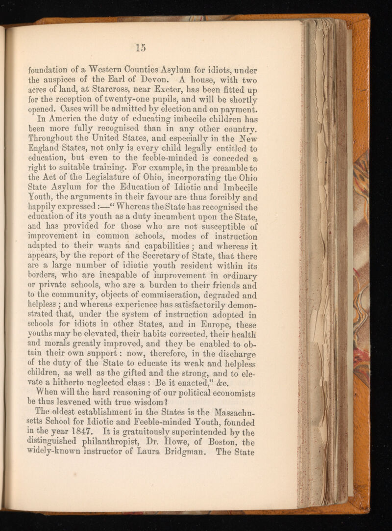 foundation of a Western Counties Asylum for idiots, under the auspices of the Earl of Devon. A house, with two acres of land, at Starcross, near Exeter, has been fitted up for the reception of twenty-one pupils, and will be shortly opened. Cases will be admitted by election and on payment. In America the duty of educating imbecile children has been more fully recognised than in any other country. Throughout the United States, and especially in the New England States, not only is every child legally entitled to education, but even to the feeble-minded is conceded a right to suitable training. For example, in the preamble to the Act of the Legislature of Ohio, incorporating the Ohio State Asylum for the Education of Idiotic and Imbecile Youth, the arguments in their favour are thus forcibly and happily expressed :—“ Whereas the State has recognised the education of its youth as a duty incumbent upon the State, and has provided for those who are not susceptible of improvement in common schools, modes of instruction adapted to their wants and capabilities ; and whereas it appears, by the report of the Secretary of State, that there are a large number of idiotic youth resident within its borders, who are incapable of improvement in ordinary or private schools, who are a burden to their friends and to the community, objects of commiseration, degraded and helpless ; and whereas experience has satisfactorily demon strated that, under the system of instruction adopted in schools for idiots in other States, and in Europe, these youths may be elevated, their habits corrected, their health and morals greatly improved, and they be enabled to ob tain their own support : now, therefore, in the discharge of the duty of the State to educate its weak and helpless children, as well as the gifted and the strong, and to ele vate a hitherto neglected class : Be it enacted,’’ àc. When will the hard reasoning of our political economists be thus leavened with true wisdom? The oldest establishment in the States is the Massachu setts School for Idiotic and Feeble-minded Youth, founded in the year 1847. It is gratuitously superintended by the distinguished philanthropist, Dr. Howe, of Boston, the widely-known instructor of Laura Bridgman. The State