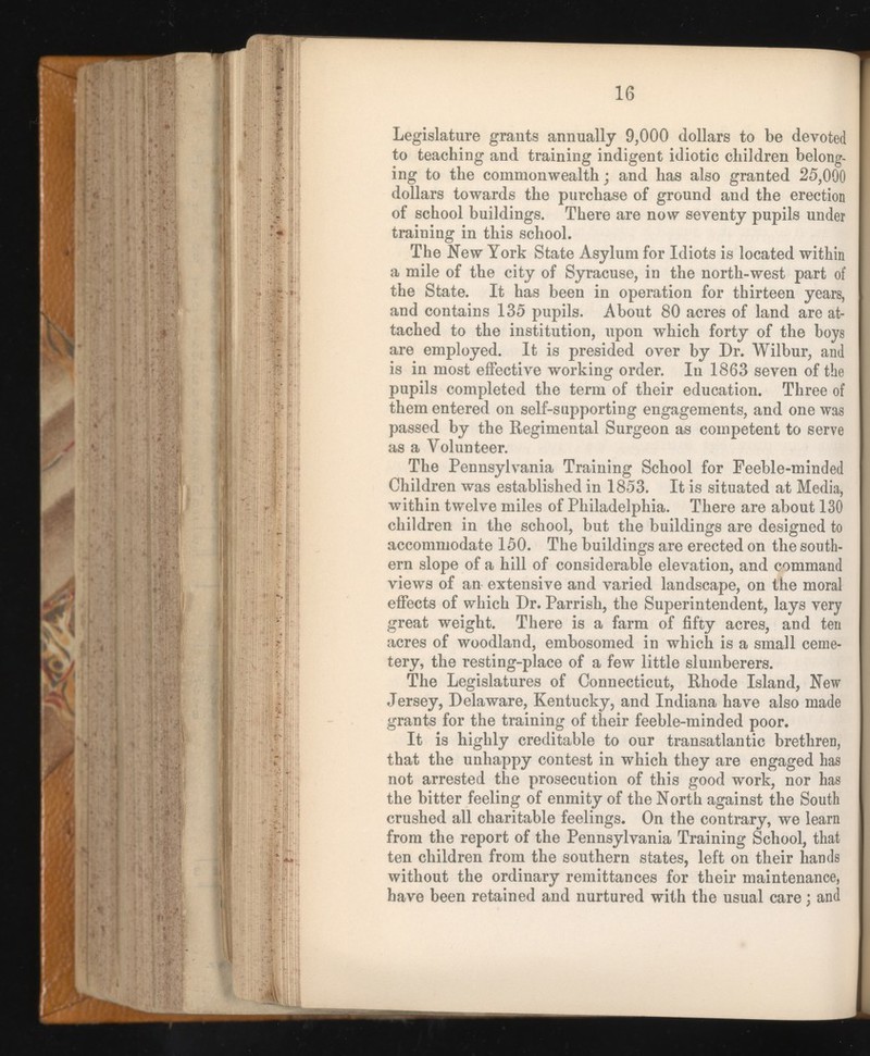 Legislature grants annually 9,000 dollars to be devoted to teaching and training indigent idiotic children belong ing to the commonwealth; and has also granted 25,000 dollars towards the purchase of ground and the erection of school buildings. There are now seventy pupils under training in this school. The New York State Asylum for Idiots is located within a mile of the city of Syracuse, in the north-west part of the State. It has been in operation for thirteen years, and contains 135 pupils. About 80 acres of land are at tached to the institution, upon which forty of the boys are employed. It is presided over by Dr. Wilbur, and is in most effective working order. In 1863 seven of the pupils completed the term of their education. Three of them entered on self-supporting engagements, and one was passed by the Regimental Surgeon as competent to serve as a Volunteer. The Pennsylvania Training School for Feeble-minded Children was established in 1853. It is situated at Media, within twelve miles of Philadelphia. There are about 130 children in the school, but the buildings are designed to accommodate 150. The buildings are erected on the south ern slope of a hill of considerable elevation, and command views of an extensive and varied landscape, on the moral effects of which Dr. Parrish, the Superintendent, lays very great weight. There is a farm of fifty acres, and ten acres of woodland, embosomed in which is a small ceme tery, the resting-place of a few little sluinberers. The Legislatures of Connecticut, Rhode Island, New Jersey, Delaware, Kentucky, and Indiana have also made grants for the training of their feeble-minded poor. It is highly creditable to our transatlantic brethren, that the unhappy contest in which they are engaged has not arrested the prosecution of this good work, nor has the bitter feeling of enmity of the North against the South crushed all charitable feelings. On the contrary, we learn from the report of the Pennsylvania Training School, that ten children from the southern states, left on their hands without the ordinary remittances for their maintenance, have been retained and nurtured with the usual care; and