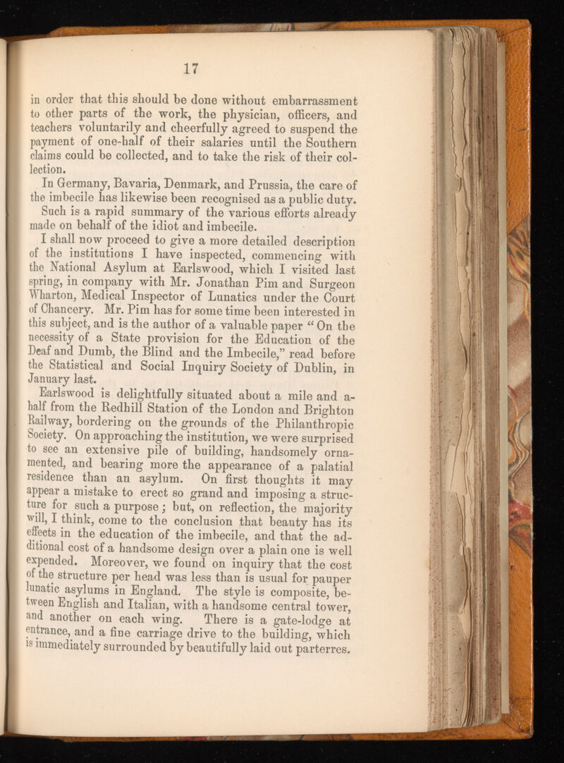 in order that this should he done without embarrassment to other parts of the work, the physician, officers, and teachers voluntarily and cheerfully agreed to suspend the payment of one-half of their salaries until the Southern claims could be collected, and to take the risk of their col lection. In Germany, Bavaria, Denmark, and Prussia, the care of the imbecile has likewise been recognised as a public duty. Such is a rapid summary of the various efforts already made on behalf of the idiot and imbecile. I shall now proceed to give a more detailed description of the institutions I have inspected, commencing with the National Asylum at Earlswood, which I visited last spring, in company with Mr. Jonathan Pirn and Surgeon Wharton, Medical Inspector of Lunatics under the Court of Chancery. Mr. Pirn has for some time been interested in this subject, and is the author of a valuable paper “ On the necessity of a State provision for the Education of the Deaf and Dumb, the Blind and the Imbecile,” read before the Statistical and Social Inquiry Society of Dublin, in January last. Earlswood is delightfully situated about a mile and a- half from the Redhill Station of the London and Brighton Railway, bordering on the grounds of the Philanthropic Society. On approaching the institution, we were surprised to see an extensive pile of building, handsomely orna mented, and bearing more the appearance of a palatial residence than an asylum. On first thoughts it may appear a mistake to erect so grand and imposing a struc ture for such a purpose; but, on reflection, the majority will, I think, come to the conclusion that beauty has its effects in the education of the imbecile, and that the ad ditional cost of a handsome design over a plain one is well expended. Moreover, we found on inquiry that the cost of the structure per head was less than is usual for pauper lunatic asylums in England. The style is composite, be tween English and Italian, with a handsome central tower, and another on each wing. There is a gate-lodge at entrance, and a fine carriage drive to the building, which is immediately surrounded by beautifully laid out parterres.