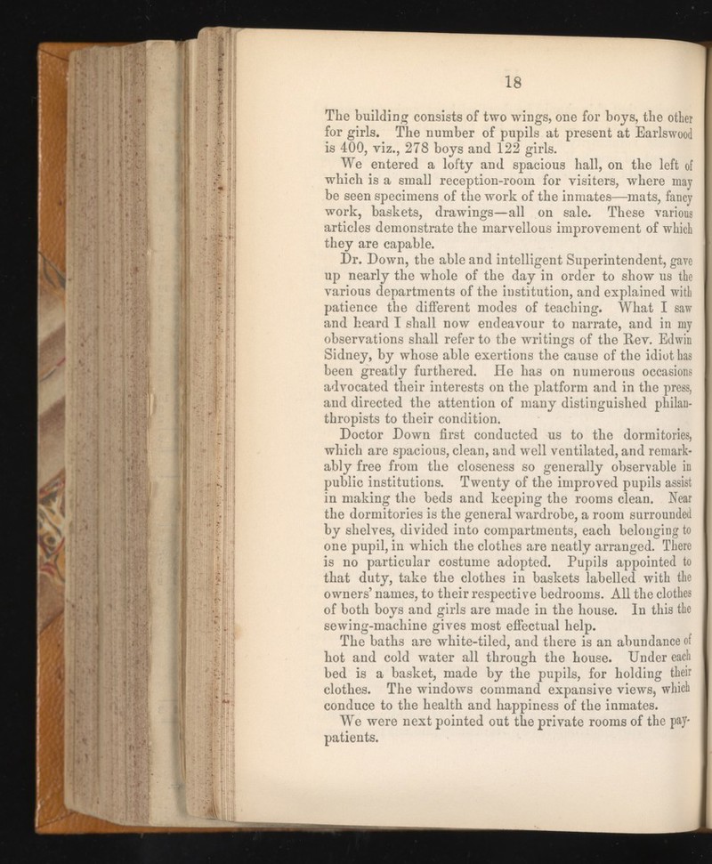 The building consists of two wings, one for boys, the other for girls. The number of pupils at present at Earlswood is 400, viz., 278 boys and 122 girls. We entered a lofty and spacious hall, on the left of which is a small reception-room for visiters, where may be seen specimens of the work of the inmates—mats, fancy work, baskets, drawings—all on sale. These various articles demonstrate the marvellous improvement of which they are capable. Dr. Down, the able and intelligent Superintendent, gave up nearly the whole of the day in order to show us the various departments of the institution, and explained with patience the different modes of teaching. What I saw and heard I shall now endeavour to narrate, and in my observations shall refer to the writings of the Rev. Edwin Sidney, by whose able exertions the cause of the idiot has been greatly furthered. He has on numerous occasions advocated their interests on the platform and in the press, and directed the attention of many distinguished philan thropists to their condition. Doctor Down first conducted us to the dormitories, which are spacious, clean, and well ventilated, and remark ably free from the closeness so generally observable in public institutions. Twenty of the improved pupils assist in making the beds and keeping the rooms clean. Near the dormitories is the general wardrobe, a room surrounded by shelves, divided into compartments, each belonging to one pupil, in which the clothes are neatly arranged. There is no particular costume adopted. Pupils appointed to that duty, take the clothes in baskets labelled with the owners’ names, to their respective bedrooms. All the clothes . of both boys and girls are made in the house. In this the sewing-machine gives most effectual help. The baths are white-tiled, and there is an abundance of hot and cold water all through the house. Under each I bed is a basket, made by the pupils, for holding their clothes. The windows command expansive views, which j conduce to the health and happiness of the inmates. We were next pointed out the private rooms of the pay- patients.