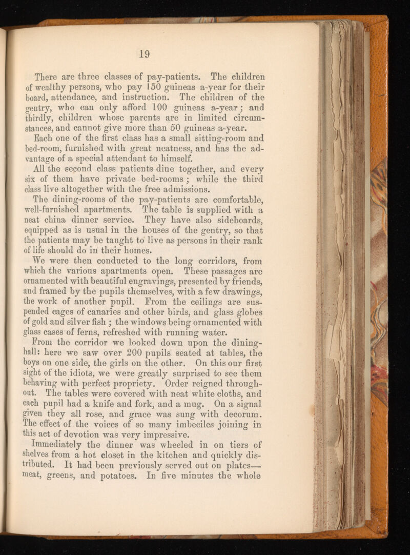 There are three classes of pay-patients. The children of wealthy persons, who pay 150 guineas a-year for their board, attendance, and instruction. The children of the gentry, who can only afford 100 guineas a-year; and thirdly, children whose parents are in limited circum stances, and cannot give more than 50 guineas a-year. Each one of the first class has a small sitting-room and bed-room, furnished with great neatness, and has the ad vantage of a special attendant to himself. All the second class patients dine together, and every six of them have private bed-rooms ; while the third class live altogether with the free admissions. The dining-rooms of the pay-patients are comfortable, well-furnished apartments. The table is supplied with a neat china dinner service. They have also sideboards, equipped as is usual in the houses of the gentry, so that the patients may be taught to live as persons in their rank of life should do in their homes. We were then conducted to the long corridors, from which the various apartments open. These passages are ornamented with beautiful engravings, presented by friends, and framed by the pupils themselves, with a few drawings, the work of another pupil. From the ceilings are sus pended cages of canaries and other birds, and glass globes of gold and silver fish ; the windows being ornamented with glass cases of ferns, refreshed with running water. From the corridor we looked down upon the dining- hall: here we saw over 200 pupils seated at tables, the boys on one side, the girls on the other. On this our first sight of the idiots, we were greatly surprised to see them behaving with perfect propriety. Order reigned through out. The tables were covered with neat white cloths, and each pupil had a knife and fork, and a mug. On a signal given they all rose, and grace was sung with decorum. The effect of the voices of so many imbeciles joining in this act of devotion was very impressive. Immediately the dinner was wheeled in on tiers of shelves from a hot closet in the kitchen and quickly dis tributed. It had been previously served out on plates— meat, greens, and potatoes. In five minutes the whole