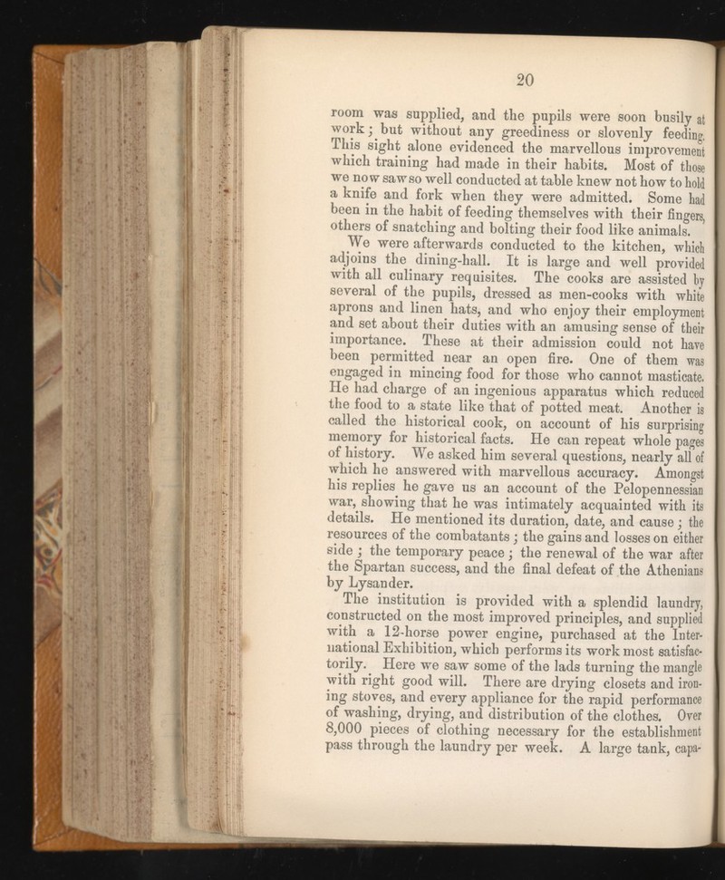 room was supplied, and the pupils were soon busily at work; but without any greediness or slovenly feeding, This sight alone evidenced the marvellous improvement which training had made in their habits. Most of those we now saw so well conducted at table knew not how to hold a knife and fork when they were admitted. Some had been in the habit of feeding themselves with their fingers, others of snatching and bolting their food like animals. We were afterwards conducted to the kitchen, whict adjoins the dining-hall. It is large and well provided with all culinary requisites. The cooks are assisted by several of the pupils, dressed as men-cooks with white aprons and linen hats, and who enjoy their employment and set about their duties with an amusing sense of their importance. These at their admission could not have been permitted near an open fire. One of them was engaged in mincing food for those who cannot masticate. He had charge of an ingenious apparatus which reduced the food to a state like that of potted meat. Another is called the historical cook, on account of his surprising memory for historical facts. He can repeat whole pages of history. We asked him several questions, nearly all of which he answered with marvellous accuracy. Amongst his replies he gave us an account of the Pelopennessian war, showing that he was intimately acquainted with its details. He mentioned its duration, date, and cause; the resources of the combatants; the gains and losses on either side ; the temporary peace ; the renewal of the war after the Spartan success, and the final defeat of the Athenians by Lysander. The institution is provided with a splendid laundry, constructed on the most improved principles, and supplied with a 12-horse power engine, purchased at the Inter national Exhibition, which performs its work most satisfac torily. Here we saw some of the lads turning the mangle with right good will. There are drying closets and iron ing stoves, and every appliance for the rapid performance of washing, drying, and distribution of the clothes. Over 8,000 pieces of clothing necessary for the establishment pass through the laundry per week. A large tank, capa-