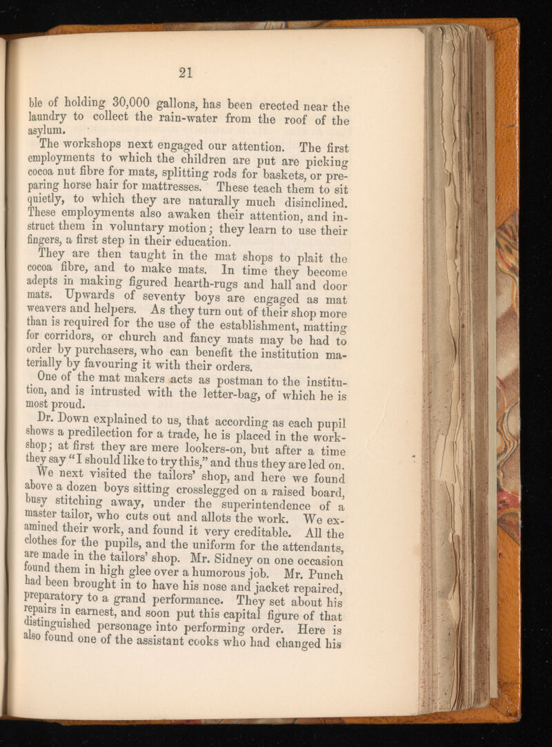 mtmi 21 ble of holding 30,000 gallons, has been erected near the laundry to collect the rain-water from the roof of the asylum. The workshops next engaged our attention. The first employments to which the children are put are picking cocoa nut fibre for mats, splitting rods for baskets, or pre paring horse hair for mattresses. These teach them to sit quietly, to which they are naturally much disinclined. These employments also awaken their attention, and in struct them in voluntary motion ; they learn to use their fingers, a first step in their education. They are then taught in the mat shops to plait the cocoa fibre, and to make mats. In time they become adepts in making figured hearth-rugs and hall and door mats. Upwards of seventy boys are engaged as mat weavers and helpers. As they turn out of their shop more than is required for the use of the establishment, matting for corridors, or church and fancy mats may be had to order by purchasers, who can benefit the institution ma terially by favouring it with their orders. One of the mat makers nets as postman to the institu tion, and is intrusted with the letter-bag, of which he is most proud. Dr. Down explained to us, that according as each pupil shows a predilection for a trade, he is placed in the work shop; at first they are mere lookers-on, but after a time they say “I should like to try this,” and thus they are led on. We next visited the tailors’ shop, and here we found above a dozen boys sitting crosslegged on a raised board, busy stitching away, under the superintendence of a master tailor, who cuts out and allots the work. We ex amined their work, and found it very creditable. All the clothes for the pupils, and the uniform for the attendants, are made in the tailors’ shop. Mr. Sidney on one occasion found them in high glee over a humorous job. Mr. Punch had been brought in to have his nose and jacket repaired, preparatory to a grand performance. They set about his repairs in earnest, and soon put this capital figure of that distinguished personage into performing order. Here is also found one of the assistant cooks who had changed his