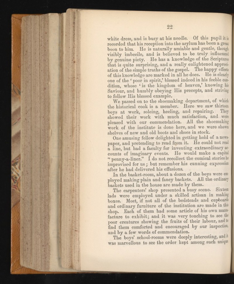 white dress, and is busy at his needle. Of this pupil it is recorded that his reception into the asylum has been a great boon to him. He is naturally amiable and gentle, though visibly imbecile, and is believed to be truly influenced by genuine piety. He has a knowledge of the Scriptures that is quite surprising, and a really enlightened appreci ation of the simple truths of the gospel. The happy effects of this knowledge are marked in all he does. He is clearly one of the ‘ poor in spirit/ blessed indeed in his feeble cod- dition, whose 6 is the kingdom of heaven/ knowing his Saviour, and humbly obeying His precepts, and striving to follow His blessed example. We passed on to the shoemaking department, of which the historical cook is a member. Here we saw thirteen boys at work, soleing, heeling, and repairing. They showed their work with much satisfaction, and were pleased with our commendation. All the shoemaking work of the institute is done here, and we were shown shelves of new and old boots and shoes in stock. One amusing fellow delighted in getting hold of a news paper, and pretending to read from it. He could not read a line, but had a faculty for inventing extraordinary ac counts of imaginary events. He would make a capital “ penny-a-liner.” I do not recollect the comical stories he improvised for us ; but remember his cunning expression after he had delivered his effusions. In the basket-room, about a dozen of the boys were em- ployed making plain and fancy baskets. All the ordinary baskets used in the house are made by them. The carpenters’ shop presented a busy scene. Sixteen lads were employed under a skilled artisan in making boxes. Most, if not all of the bedsteads and cupboards and ordinary furniture of the institution are made in this shop. Each of them had some article of his own manu facture to exhibit; and it was very touching to see the poor creatures showing the fruits of their labour, and to find them comforted and encouraged by our inspection, and by a few words of commendation. The boys’ school-rooms were deeply interesting, and it was marvellous to see the order kept among such unique