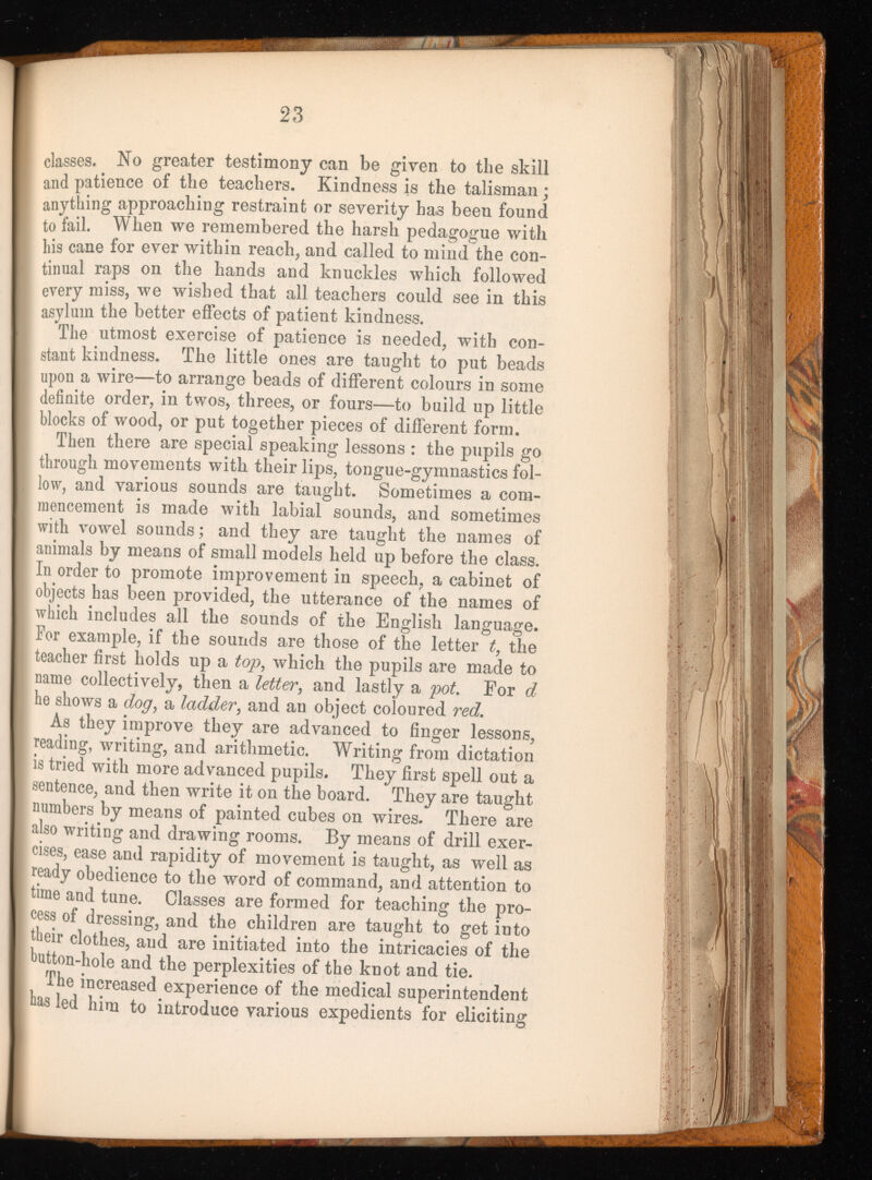 classes. No greater testimony can be given to the skill and patience of the teachers. Kindness is the talisman ; anything approaching restraint or severity has been found to fail. When we remembered the harsh pedagogue with his cane for ever within reach, and called to mind the con tinual raps on the hands and knuckles which followed every miss, we wished that all teachers could see in this asylum the better effects of patient kindness. The utmost exercise of patience is needed, with con stant kindness. The little ones are taught to put beads upon a wire—to arrange beads of different colours in some definite order, in twos, threes, or fours—to build up little blocks of wood, or put together pieces of different form. Then there are special speaking lessons : the pupils go through movements with their lips, tongue-gymnastics fol low, and various sounds are taught. Sometimes a com mencement is made with labial sounds, and sometimes with vowel sounds; and they are taught the names of animals by means of small models held up before the class. In order to promote improvement in speech, a cabinet of objects has been provided, the utterance of the names of which includes all the sounds of the English language. For example, if the sounds are those of the letter t , the teacher first holds up a top , which the pupils are made to name collectively, then a letter , and lastly a pot . For d he shows a dog , a ladder , and an object coloured red . As they improve they are advanced to finger lessons, reading, writing, and arithmetic. Writing from dictation is tried with more advanced pupils. They first spell out a sentence, and then write it on the board. They are taught numbers by means of painted cubes on wires. There are also writing and drawing rooms. By means of drill exer cises, ease and rapidity of movement is taught, as well as ready obedience to the word of command, and attention to time and tune. Classes are formed for teaching the pro cess of dressing, and the children are taught to get into tbeir clothes, and are initiated into the intricacies of the button-hole and the perplexities of the knot and tie. The increased experience of the medical superintendent has led him to introduce various expedients for eliciting