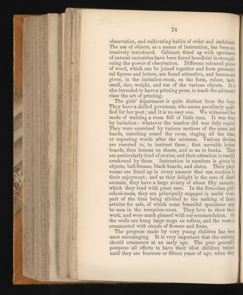 24 observation, and cultivating habits of order and usefulness. The use of objects, as a means of instruction, has been «ex tensively introduced. Cabinets fitted up with specimens of natural curiosities have been found beneficial in strength ening the power of observation. Different coloured pieces of wood, which can be joined together and form geometri cal figures and letters, are found attractive, and lessons are given, in the imitation-room, on the form, colour, taste, smell, size, weight, and use of the various objects. It is also intended to have a printing press, to teach the advanced class the art of printing. The girls’ department is quite distinct from the boys. They have a skilled governess, who seems peculiarly quali fied for her post; and it is no easy one. We witnessed her mode of training a room full of little ones. It was done by imitation : whatever the teacher did was duly copied. They were exercised by various motions of the arms and hands, marching round the room, singing all the time, or repeating words after the mistress. Various devices are resorted to, to instruct them; first movable letter- boards, then lessons on sheets, and so on to books. They are particularly fond of stories, and their attention is readily awakened by them. Instruction in numbers is given by objects, ball-frames, black-boards, and slates. Their play rooms are fitted up in every manner that can conduce to their enjoyment; and as they delight in the care of dumb animals, they have a large aviary of about fifty canaries, which they tend with great care. In the first-class girls’ school-room, they are principally engaged in useful work, part of the time being allotted to the making of fancy articles for sale, of which some beautiful specimens may be seen in the reception-room. They love to show their work, and were much pleased with our commendation. On the walls are hung large maps on rollers, and the room is ornamented with stands of flowers and ferns. The progress made by very young children has been most encouraging. It is very important that the training should commence at an early age. The poor generally postpone all efforts to have their idiot children trained until they are fourteen or fifteen years of age, when they