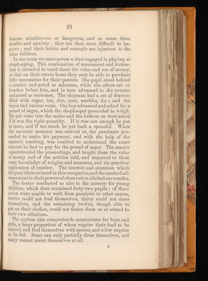 become mischievous or dangerous, and so cause them trouble and anxiety; they are then most difficult to im prove; and their habits and example are injurious to the other children. In one room we came across a class engaged in playing at shopkeeping. This combination of amusement and instruc tion is intended to teach them the value and use of money, so that on their return home they may be able to purchase little necessaries for their parents. One pupil stood behind a counter and acted as salesman, while the others sat on benches before him, and in turn advanced to the counter and acted as customer. The shopman had a set of drawers filled with sugar, tea, rice, nuts, marbles, <fec.; and the buyer had various coins. One boy advanced and asked for a pound of sugar, which the shopkeeper proceeded to weigh. He put some into the scales and the lookers on were asked if it was the right quantity. If it was not enough he put in more, and if too much he put back a spoonful. When the accurate measure was arrived at, the purchaser pro ceeded to make his payment, and with the help of the master’s teaching, was enabled to understand the exact amount he had to pay for the pound of sugar. The master superintended the proceedings, and taught them the value of money and of the articles sold, and imparted to them some knowledge of weights and measures, and the practical application of number. The interest and attention which the poor idiots evinced in this occupation,and the marked ad vancement in their powers of observation elicited our wonder. The doctor conducted us also to the nursery for young children, which then contained forty-two pupils ; of these seven were unable to walk from paralysis or other causes, twelve could not feed themselves, thirty could not dress themselves, and the remaining twelve, though able to put on their clothes, could not fasten them on or attend to their own ablutions. The asylum also comprehends sanatoriums for boys and girls, a large proportion of whom require their food to be minced, and feed themselves with spoons, and a few require to be fed. Some can only partially dress themselves, and many cannot assist themselves at all. B