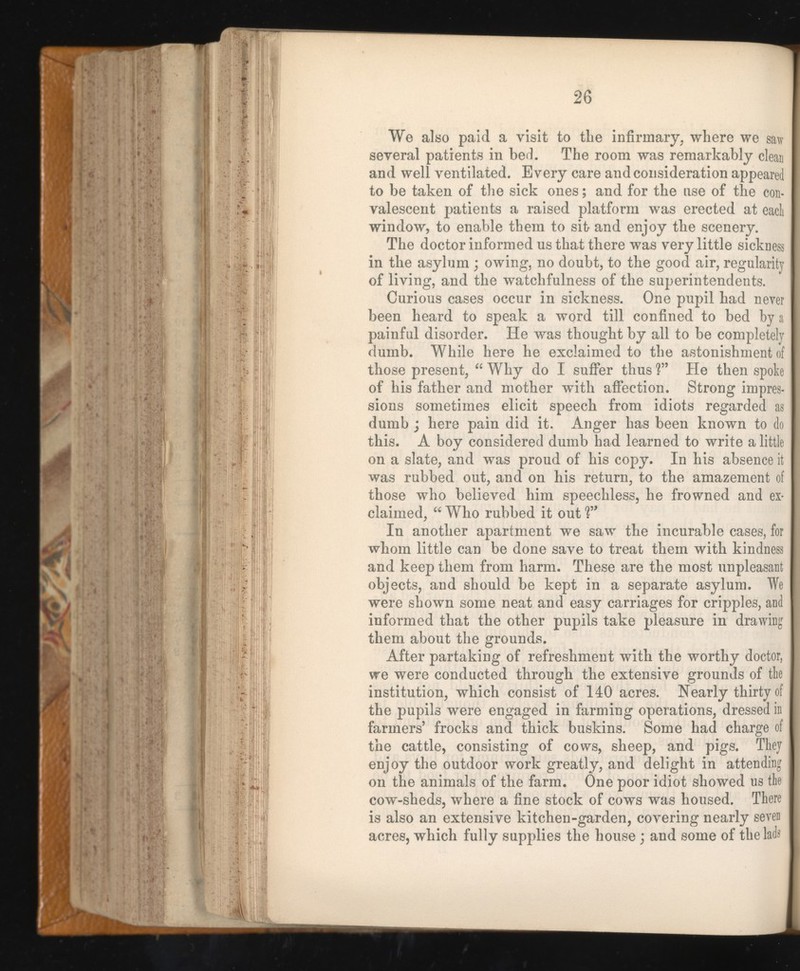 We also paid a visit to the infirmary, where we saw several patients in bed. The room was remarkably clean and well ventilated. Every care and consideration appeared to be taken of the sick ones; and for the use of the con valescent patients a raised platform was erected at each window, to enable them to sit and enjoy the scenery. The doctor informed us that there was very little sickness in the asylum ; owing, no doubt, to the good air, regularity of living, and the watchfulness of the superintendents. Curious cases occur in sickness. One pupil had never been heard to speak a word till confined to bed by a painful disorder. He was thought by all to be completely dumb. While here he exclaimed to the astonishment of those present, “ Why do I suffer thus ?” He then spoke of his father and mother with affection. Strong impres sions sometimes elicit speech from idiots regarded as dumb ; here pain did it. Anger has been known to do this. A boy considered dumb had learned to write a little on a slate, and was proud of his copy. In his absence it was rubbed out, and on his return, to the amazement of those who believed him speechless, he frowned and ex claimed, “ Who rubbed it out V* In another apartment we saw the incurable cases, for whom little can be done save to treat them with kindness and keep them from harm. These are the most unpleasant objects, and should be kept in a separate asylum. We were shown some neat and easy carriages for cripples, and informed that the other pupils take pleasure in drawing them about the grounds. After partaking of refreshment with the worthy doctor, we were conducted through the extensive grounds of the institution, which consist of 140 acres. Nearly thirty of the pupils were engaged in farming operations, dressed in farmers’ frocks and thick buskins. Some had charge of the cattle, consisting of cows, sheep, and pigs. They enjoy the outdoor work greatly, and delight in attending on the animals of the farm. One poor idiot showed us the cow-sheds, where a fine stock of cows was housed. There is also an extensive kitchen-garden, covering nearly seven acres, which fully supplies the house; and some of the lads