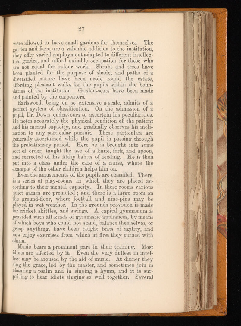 were allowed to have small gardens for tliemselves. The garden and farm are a valuable addition to the institution, they offer varied employment adapted to different intellec tual grades, and afford suitable occupation for those who are not equal for indoor work. Shrubs and trees have been planted for the purpose of shade, and paths of a diversified nature have been made round the estate, affording pleasant walks for the pupils within the boun daries of the institution. Garden-seats have been made and painted by the carpenters. Earlswood, being on so extensive a scale, admits of a perfect system of classification. On the admission of a pupil, Dr. Down endeavours to ascertain his peculiarities. He notes accurately the physical condition of the patient and his mental capacity, and gradually observes his incli nation to any particular pursuit. These particulars are generally ascertained while the pupil is passing through the probationary period. Here he is brought into some sort of order, taught the use of a knife, fork, and spoon, and corrected of his filthy habits of feeding. He is then put into a class under the care of a nurse, where the example of the other children helps him on. Even the amusements of the pupils are classified. There is a series of play-rooms in which they are placed ac cording to their mental capacity. In these rooms various quiet games are promoted; and there is a large room on the ground-floor, where football and nine-pins may be played in wet weather. In the grounds provision is made for cricket, skittles, and swings. A capital gymnasium is provided with all kinds of gymnastic appliances, by means of which boys who could not stand, balance themselves, or grasp anything, have been taught feats of agility, and now enjoy exercises from which at first they turned with alarm. Music bears a prominent part in their training. Most idiots are affected by it. Even the very dullest in intel lect may be aroused by the aid of music. At dinner they sing the grace, led by the master, and sometimes join in chanting a psalm and in singing a hymn, and it is sur prising to hear idiots singing so well together. Several