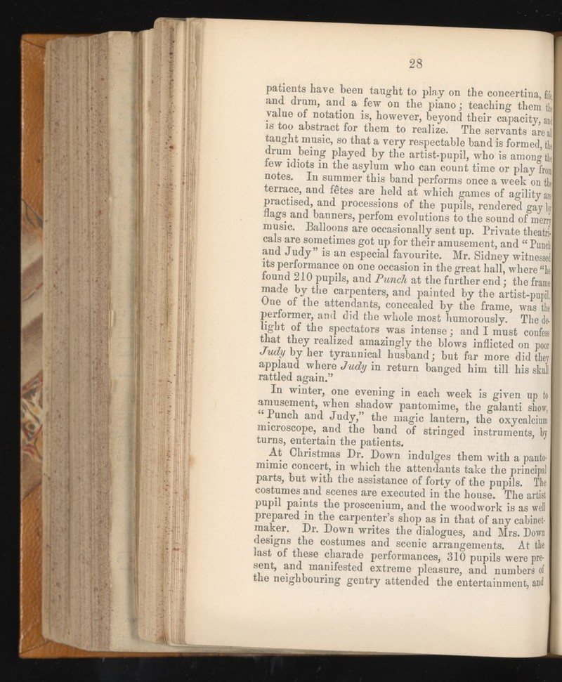 patients have been taught to play on the concertina, fify and drum, and a few on the piano : teaching them tie value of notation is, however, beyond their capacity, and is too abstract for them to realize. The servants areal taught music, so that a very respectable band is formed, tie drum being played by the artist-pupil, who is among tie few idiots in the asylum who can count time or play iron notes. In summer this band performs once a week on tie terrace, and fetes are held at which games of agility are practised, and processions of the pupils, rendered gay by flags and banners, perfom evolutions to the sound of merry music. Balloons are occasionally sent up. Private theatri cals are sometimes got up for their amusement, and “ Panel and Judy” is an especial favourite. Mr. Sidney witnessed its performance on one occasion in the great hall, where “be found 210 pupils, and Punch at the further end; the frame made by the carpenters, and painted by the artist-pupil, One of the attendants, concealed by the frame, was the performer, and did the whole most humorously. The de light of the spectators was intense; and I must confess that they realized amazingly the blows inflicted on poor Judy by her tyrannical husband; but far more did they applaud where Judy in return banged him till his skull rattled again.” In winter, one evening in each week is given up to amusement, when shadow pantomime, the galanti show, “ Punch and Judy,” the magic lantern, the oxycalciwn microscope, and the band of stringed instruments, by turns, entertain the patients. At Christmas Dr. Down indulges them with a panto mimic concert, in which the attendants take the principa parts, but with the assistance of forty of the pupils. The costumes and scenes are executed in the house. The artist pupil paints the proscenium, and the woodwork is as wel prepared in the carpenter’s shop as in that of any cabinet maker. Dr. Down writes the dialogues, and Mrs. Down designs the costumes and scenic arrangements. At the last of these charade performances, 310 pupils were pre sent, and manifested extreme pleasure, and numbers o the neighbouring gentry attended the entertainment, ant
