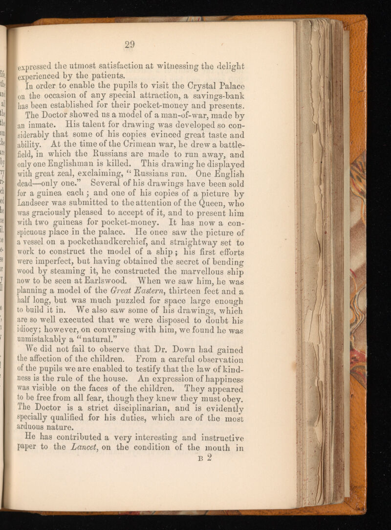 expressed the utmost satisfaction at witnessing the delight experienced by the patients. In order to enable the pupils to visit the Crystal Palace , on the occasion of any special attraction, a savings-bank has been established for their pocket-money and presents. The Doctor showed us a model of a man-of-war, made by [ an inmate. His talent for drawing was developed so con siderably that some of his copies evinced great taste and 1 ability. At the time of the Crimean war, he drew a battle- , field, in which the Russians are made to run away, and | only one Englishman is killed. This drawing he displayed with great zeal, exclaiming, “ Russians run. One English dead—only one.” Several of his drawings have been sold for a guinea each ; and one of his copies of a picture by Landseer was submitted to the attention of the Queen, who was graciously pleased to accept of it, and to present him with two guineas for pocket-money. It has now a con spicuous place in the palace. He once saw the picture of a vessel on a pockethandkerchief, and straightway set to work to construct the model of a ship; his first efforts were imperfect, but having obtained the secret of bending wood by steaming it, he constructed the marvellous ship now to be seen at Earlswood. When we saw him, he was planning a model of the Great Eastern , thirteen feet and a half long, but was much puzzled for space large enough to build it in. We also saw some of his drawings, which are so well executed that we were disposed to doubt his idiocy; however, on conversing with him, we found he was unmistakably a “ natural.” We did not fail to observe that Dr. Down had gained the affection of the children. Prom a careful observation of the pupils we are enabled to testify that the law of kind ness is the rule of the house. An expression of happiness was visible on the faces of the children. They appeared to be free from all fear, though they knew they must obey. The Doctor is a strict disciplinarian, and is evidently specially qualified for his duties, which are of the most arduous nature. He has contributed a very interesting and instructive paper to the Lancet , on the condition of the mouth in B 2