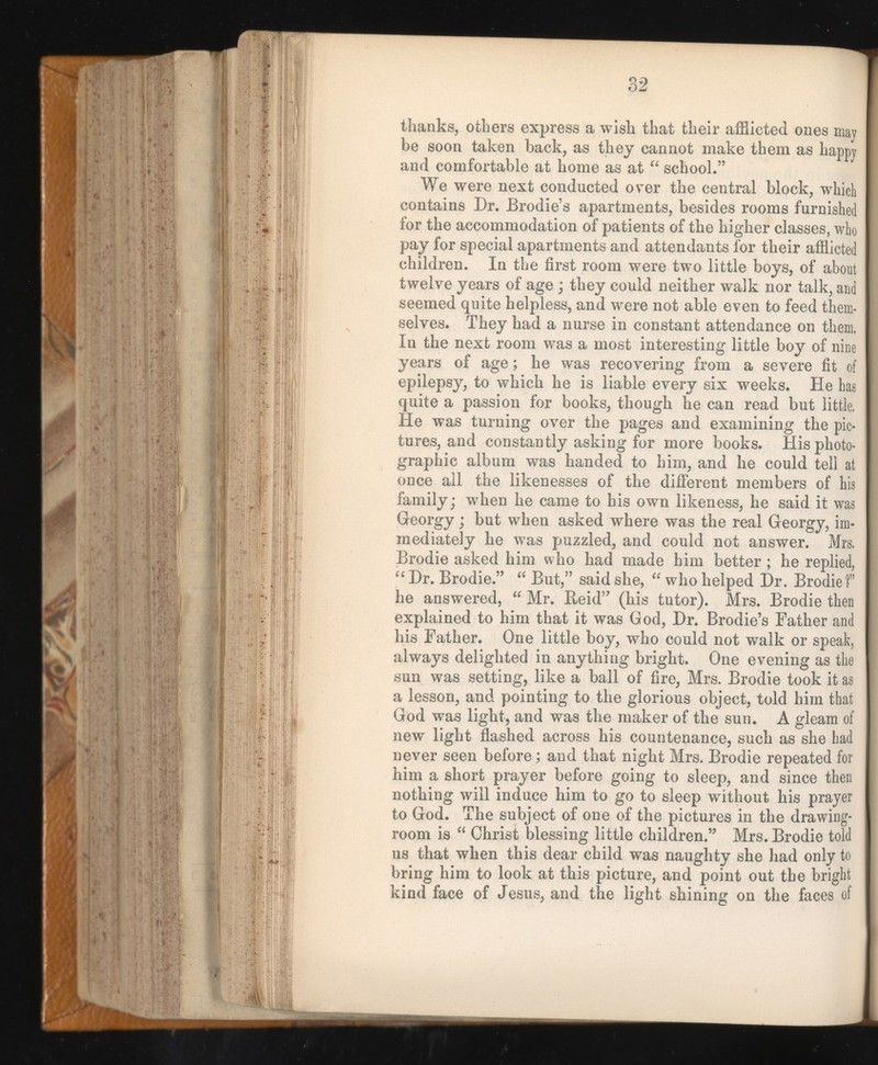 thanks, others express a wish that their afflicted ones may be soon taken back, as they cannot make them as happy and comfortable at home as at “ school.” We were next conducted over the central block, which contains Dr. Brodie’s apartments, besides rooms furnished for the accommodation of patients of the higher classes, who pay for special apartments and attendants for their afflicted children. In the first room were two little boys, of about twelve years of age ; they could neither walk nor talk, and seemed quite helpless, and were not able even to feed them selves. They had a nurse in constant attendance on them. In the next room was a most interesting little boy of nine years of age; he was recovering from a severe fit of epilepsy, to which he is liable every six weeks. He has quite a passion for books, though he can read but little. He was turning over the pages and examining the pic tures, and constantly asking for more books. His photo graphic album was handed to him, and he could tell at once all the likenesses of the different members of his family; when he came to his own likeness, he said it was Georgy; but when asked where was the real Georgy, im mediately he was puzzled, and could not answer. Mrs. Brodie asked him who had made him better ; he replied, “ Dr. Brodie.” “ But,” said she, “ who helped Dr. Brodie f he answered, “ Mr. Reid” (his tutor). Mrs. Brodie then explained to him that it was God, Dr. Brodie’s Father and his Father. One little boy, who could not walk or speak, always delighted in anything bright. One evening as the sun was setting, like a ball of fire, Mrs. Brodie took it as a lesson, and pointing to the glorious object, told him that God was light, and was the maker of the sun. A gleam of new light flashed across his countenance, such as she had never seen before; and that night Mrs. Brodie repeated for him a short prayer before going to sleep, and since then nothing will induce him to go to sleep without his prayer to God. The subject of one of the pictures in the drawing room is “ Christ blessing little children.” Mrs. Brodie told us that when this dear child was naughty she had only to bring him to look at this picture, and point out the bright kind face of Jesus, and the light shining on the faces of