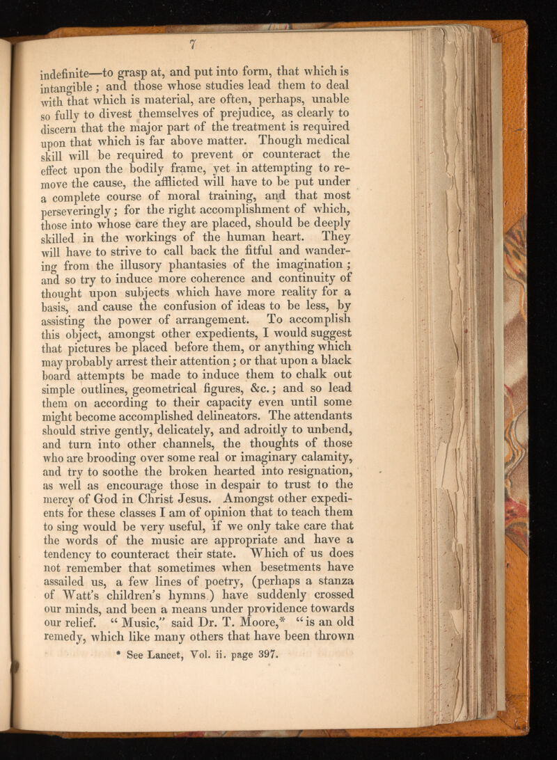 7 indefinite—to grasp at, and put into form, that which is intangible; and those whose studies lead them to deal with that which is material, are often, perhaps, unable so fully to divest themselves of prejudice, as clearly to discern that the major part of the treatment is required upon that which is far above matter. Though medical skill will be required to prevent or counteract the effect upon the bodily frame, yet in attempting to re move the cause, the afflicted will have to be put under a complete course of moral training, and that most perseveringly; for the right accomplishment of which, those into whose care they are placed, should be deeply skilled in the workings of the human heart. They will have to strive to call back the fitful and wander ing from the illusory phantasies of the imagination ; and so try to induce more coherence and continuity of thought upon subjects which have more reality for a basis, and cause the confusion of ideas to be less, by assisting the power of arrangement. To accomplish this object, amongst other expedients, I would suggest that pictures he placed before them, or anything which may probably arrest their attention; or that upon a black board attempts be made to induce them to chalk out simple outlines, geometrical figures, &c.; and so lead them on according to their capacity even until some might become accomplished delineators. The attendants should strive gently, delicately, and adroitly to unbend, and turn into other channels, the thoughts of those who are brooding over some real or imaginary calamity, and try to soothe the broken hearted into resignation, as well as encourage those in despair to trust to the mercy of God in Christ Jesus. Amongst other expedi ents for these classes I am of opinion that to teach them to sing would be very useful, if we only take care that the words of the music are appropriate and have a tendency to counteract their state. Which of us does not remember that sometimes when besetments have assailed us, a few lines of poetry, (perhaps a stanza of Watt's children's hymns ) have suddenly crossed our minds, and been a means under providence towards our relief. “ Music, said Dr. T. Moore,'* “ is an old remedy, which like many others that have been thrown * See Lancet, Vol. ii. page 397.