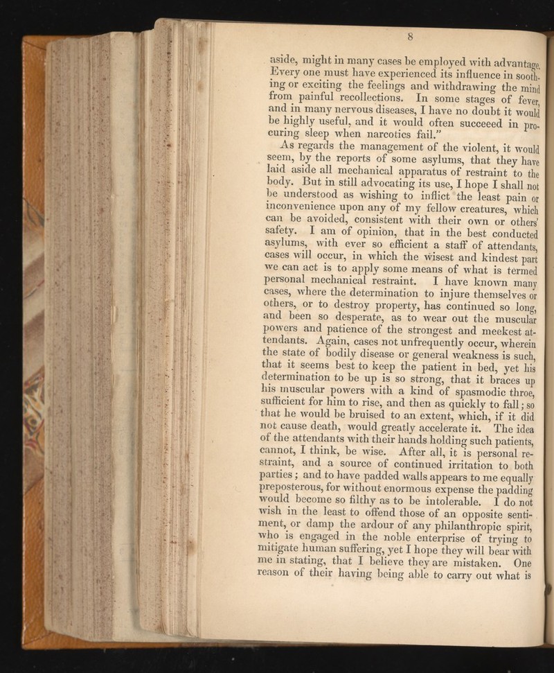 aside, might in many cases be employed with advantage, Every one must have experienced its influence in sooth ing or exciting the feelings and withdrawing the mind from painful recollections. In some stages of fever, and in many nervous diseases, I have no doubt it would he highly useful, and it would often succeeed in pro curing sleep when narcotics fail.” As regards the management of the violent, it would seem, by the reports of some asylums, that they have laid aside all mechanical apparatus of restraint to the body. But in still advocating its use, I hope I shall not be understood as wishing to inflict the least pain or inconvenience upon any of my fellow creatures, which can be avoided, consistent with their own or others safety. I am of opinion, that in the best conducted asylums, with ever so efficient a staff of attendants, cases will occur, in which the wisest and kindest part we can act is to apply some means of what is termed personal mechanical restraint. I have known many cases, where the determination to injure themselves or others, or to destroy property, has continued so long, and been so desperate, as to wear out the muscular poAvers and patience of the strongest and meekest at tendants. Again, cases not unfrequently occur, wherein the state of bodily disease or general weakness is such, that it seems best to keep the patient in bed, yet his determination to be up is so strong, that it braces up his muscular powers w r ith a kind of spasmodic throe, sufficient for him to rise, and then as quickly to fall; so that he would be bruised to an extent, which, if it did not cause death, would greatly accelerate it. The idea of the attendants with their hands holding such patients, cannot, I think, be wise. After all, it is personal re straint, and a source of continued irritation to both parties; and to have padded w r al!s appears to me equally preposterous, for without enormous expense the padding would become so filthy as to be intolerable. I do not wish in the least to offend those of an opposite senti ment, or damp the ardour of any philanthropic spirit, who is engaged in the noble enterprise of trying to mitigate human suffering, yet I hope they will bear with me in stating, that I believe they are mistaken. One reason of their having being able to carry out what is