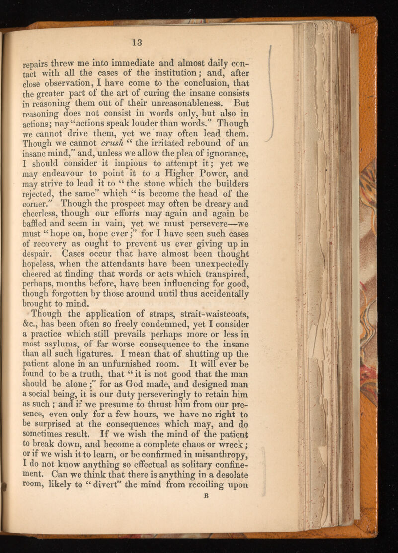 repairs threw me into immediate and almost daily con tact with all the cases of the institution; and, after close observation, I have come to the conclusion, that the greater part of the art of curing the insane consists in reasoning them out of their unreasonableness. But reasoning does not consist in words only, but also in actions; nay “actions speak louder than words.” Though we cannot drive them, yet we may often lead them. Though we cannot crush “ the irritated rebound of an insane mind,” and, unless we allow the plea of ignorance, I should consider it impious to attempt it; yet we may endeavour to point it to a Higher Power, and may strive to lead it to “ the stone which the builders rejected, the same” which “ is become the head of the corner.” Though the prospect may often be dreary and cheerless, though our efforts may again and again be baffled and seem in vain, yet we must persevere—we must “ hope on, hope ever;” for I have seen such cases of recovery as ought to prevent us ever giving up in despair. Cases occur that have almost been thought hopeless, when the attendants have been unexpectedly cheered at finding that words or acts which transpired, perhaps, months before, have been influencing for good, though forgotten by those around until thus accidentally brought to mind. Though the application of straps, strait-waistcoats, &c., has been often so freely condemned, yet I consider a practice which still prevails perhaps more or less in most asylums, of far worse consequence to the insane than all such ligatures. I mean that of shutting up the patient alone in an unfurnished room. It will ever be found to be a truth, that “ it is not good that the man should be alone;” for as God made, and designed man a social being, it is our duty perseveringly to retain him as such ; and if we presume to thrust him from our pre sence, even only for a few hours, we have no right to be surprised at the consequences which may, and do sometimes result. If we wish the mind of the patient to break down, and become a complete chaos or wreck; or if we wish it to learn, or be confirmed in misanthropy, I do not know anything so effectual as solitary confine ment. Can we think that there is anything in a desolate room, likely to “ divert” the mind from recoiling upon B