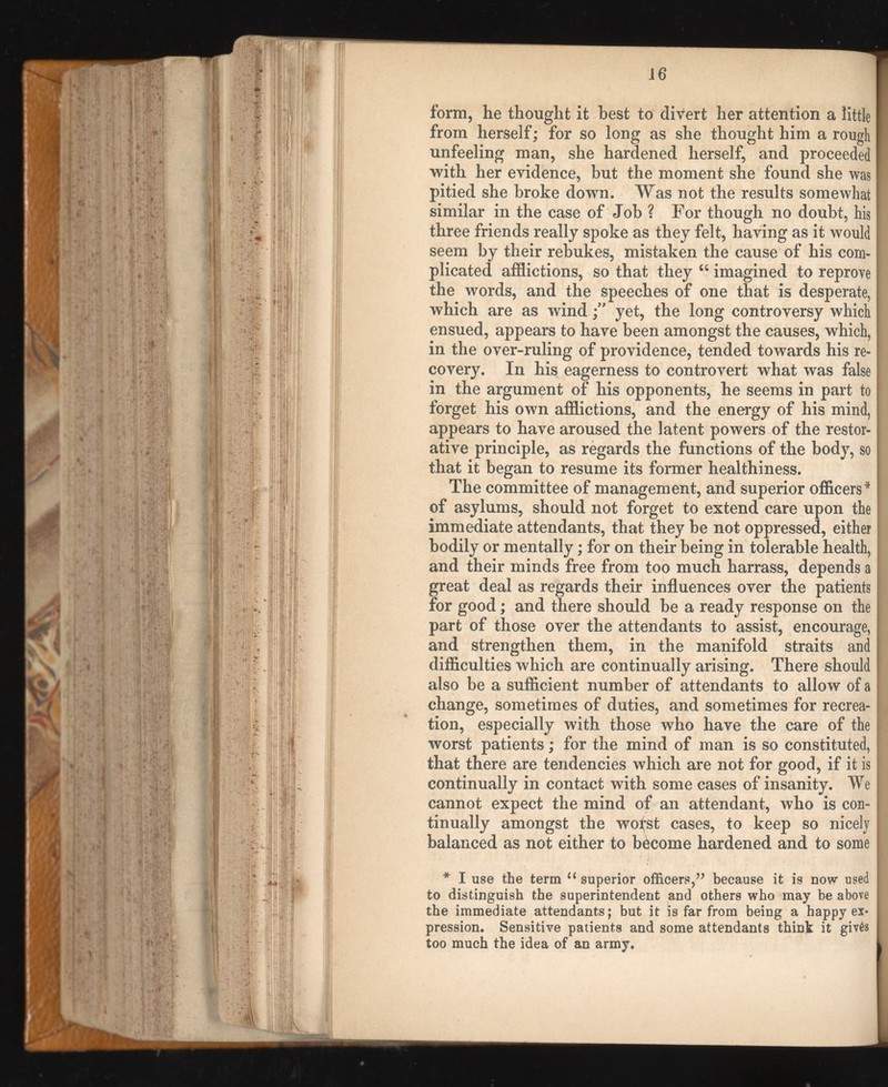 form, he thought it best to divert her attention a little 1 from herself; for so long as she thought him a rough unfeeling man, she hardened herself, and proceeded I with her evidence, but the moment she found she was [ pitied she broke down. Was not the results somewhat l similar in the case of Job ? For though no doubt, his I three friends really spoke as they felt, having as it would I seem by their rebukes, mistaken the cause of his com- | plicated afflictions, so that they “ imagined to reprove I the words, and the speeches of one that is desperate, which are as windyet, the long controversy which ensued, appears to have been amongst the causes, which, in the over-ruling of providence, tended towards his re covery. In his eagerness to controvert what was false in the argument of his opponents, he seems in part to forget his own afflictions, and the energy of his mind, j appears to have aroused the latent powers of the restor ative principle, as regards the functions of the body, so that it began to resume its former healthiness. The committee of management, and superior officers* of asylums, should not forget to extend care upon the immediate attendants, that they be not oppressed, either! bodily or mentally; for on their being in tolerable health, i and their minds free from too much harrass, depends a I great deal as regards their influences over the patients } for good; and there should be a ready response on the | part of those over the attendants to assist, encourage, and strengthen them, in the manifold straits and difficulties which are continually arising. There should also be a sufficient number of attendants to allow of a change, sometimes of duties, and sometimes for recrea tion, especially with those who have the care of the | worst patients; for the mind of man is so constituted, j that there are tendencies which are not for good, if it is continually in contact with some cases of insanity. We j cannot expect the mind of an attendant, who is con- j tinually amongst the woist cases, to keep so nicely balanced as not either to become hardened and to some | * I use the term u superior officers,” because it is now used J to distinguish the superintendent and others who may be above I the immediate attendants; but it is far from being a happy ex- h pression. Sensitive patients and some attendants think it giv6s j too much the idea of an army, ij