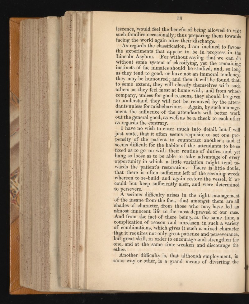 lescence, would feel the benefit of being allowed to visit such families occasionally; thus preparing them towards facing the world again after their discharge. As regards the classification, I am inclined to favour the experiments that appear to be in progress in the Lincoln Asylum. For without saying that we can do without some system of classifying, yet the remaining instincts of the inmates should be studied, and, so long as they tend to good, or have not an immoral tendency, they may be humoured ; and then it will be found that, to some extent, they will classify themselves with such others as they feel most at home with, and from whose company, unless for good reasons, they should be given to understand they will not be removed by the atten dants unless for misbehaviour. Again, by such manage ment the influence of the attendants will better work out the general good, as well as be a check to each other as regards the contrary. I have no wish to enter much into detail, but I will just state, that it often seems requisite to set one pro pensity of the patient to counteract another ; and it seems difficult for the habits of the attendants to be so fixed as to go on with their routine of duties, and yet hang so loose as to be able to take advantage of every opportunity in which a little variation might tend to wards the patient's restoration. There is little doubt, that there is often sufficient left of the seeming wreck whereon to re-build and again restore the vessel, if we could but keep sufficiently alert, and were determined to persevere. A serious difficulty arises in the right management of the insane from the fact, that amongst them are all shades of character, from those who may have led an almost innocent life to the most depraved of our race. And from the fact of there being, at the same time, a complication of reason and unreason in such a variety of combinations, which gives it such a mixed character that it requires not only great patience and perseverance, but great skill, in order to encourage and strengthen the one, and at the same time weaken and discourage the other. Another difficulty is, that although employment, in some way or other, is a grand means of diverting the