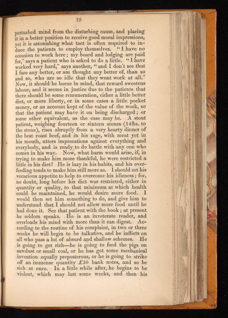 perturbed mind from the disturbing cause, and placing it in a better position to receive good moral impressions* yet it is astonishing what tact is often required to in duce the patients to employ themselves. “ I have no occasion to work here; my board and lodging are paid for,” says a patient who is asked to do a little. 44 I have worked very hard*” says another* 44 and I don’t see that I fare any better* or am thought any better of, than so and so, who are so idle that they wont work at all.” Now, it should be borne in mind, that reward sweetens labour, and it seems in justice due to the patients that there should be some remuneration, either a little better diet* or more liberty* or in some cases a little pocket money, or an account kept of the value of the work, so that the patient may have it on being discharged; or some other equivalent, as the case may be. A stout patient, weighing fourteen or sixteen stones (14tbs. to the stone), rises abruptly from a very hearty dinner of the best roast beef, and in his rage, with meat yet in his mouth, utters imprecations against everything and everybody, and is ready to do battle with any one who comes in his w r ay. Now, what harm would arise, if, in trying to make him more thankful, he w^ere restricted a little in his diet? He is lazy in his habits, and his over feeding tends to make him still more so. I should set his voracious appetite to help to overcome his idleness; for* no doubt, long before his diet was restricted, either in quantity or quality, to that minimum at which health could be maintained, he would desire more food. I would then set him something to do, and give him to understand that I should not allow more food until he had done it. See that patient with the book; at present he seldom speaks. He is an inveterate reader, and overloads his mind with more than it can digest. Ac cording to the routine of his complaint, in two or three weeks he will begin to be talkative, and he inflicts on all who pass a lot of absurd and shallow schemes. He is going to get rich—he is going to feed the pigs on sawdust or small coal, or he has got some mechanical invention equally preposterous* or he is going to strike off an immense quantity £50 bank notes, and so be rich at once. In a little while after, he begins to be violent, which may last some weeks, and then his