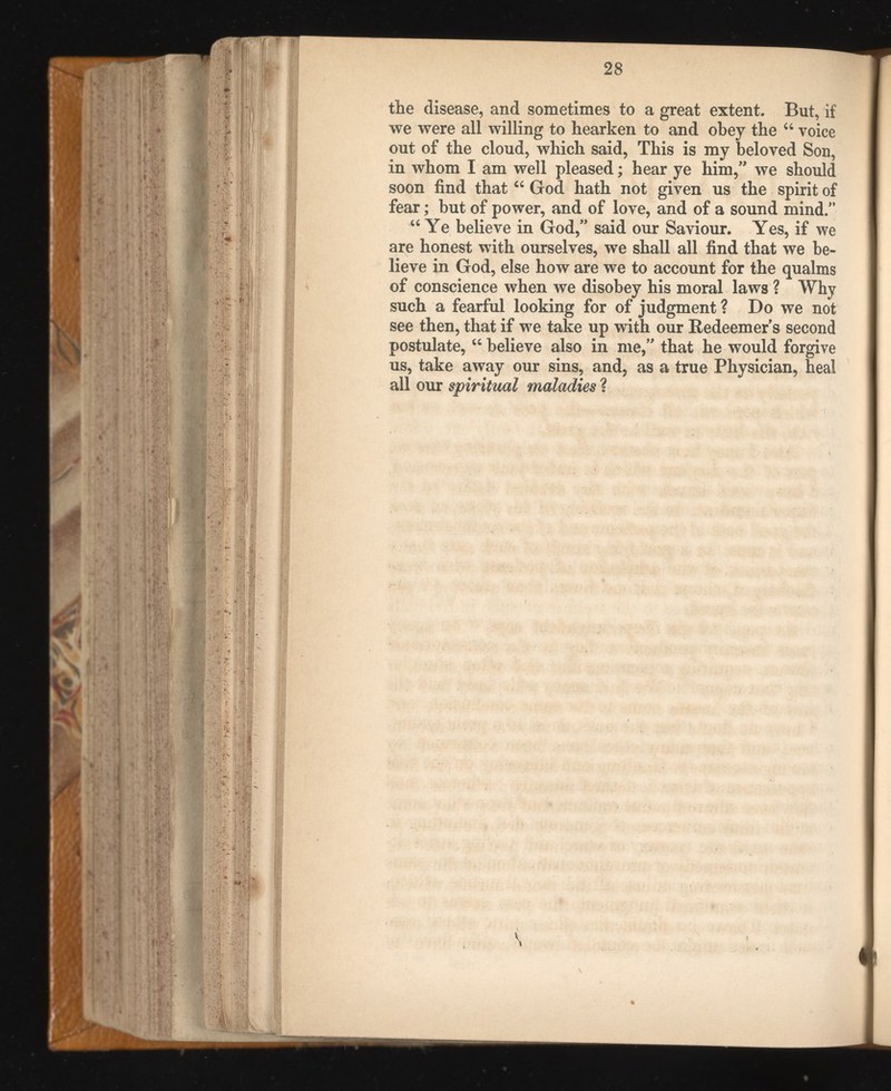 the disease, and sometimes to a great extent. But, if we were all willing to hearken to and obey the u voice out of the cloud, which said, This is my beloved Son, in whom I am well pleased; hear ye him,” we should soon find that “ God hath not given us the spirit of fear; but of power, and of love, and of a sound mind/’ “ Ye believe in God,” said our Saviour. Yes, if we are honest with ourselves, we shall all find that we be lieve in God, else how are we to account for the qualms of conscience when we disobey his moral laws ? Why such a fearful looking for of judgment ? Do we not see then, that if we take up with our Redeemers second postulate, u believe also in me,” that he would forgive us, take away our sins, and, as a true Physician, heal all our spiritual maladies ?