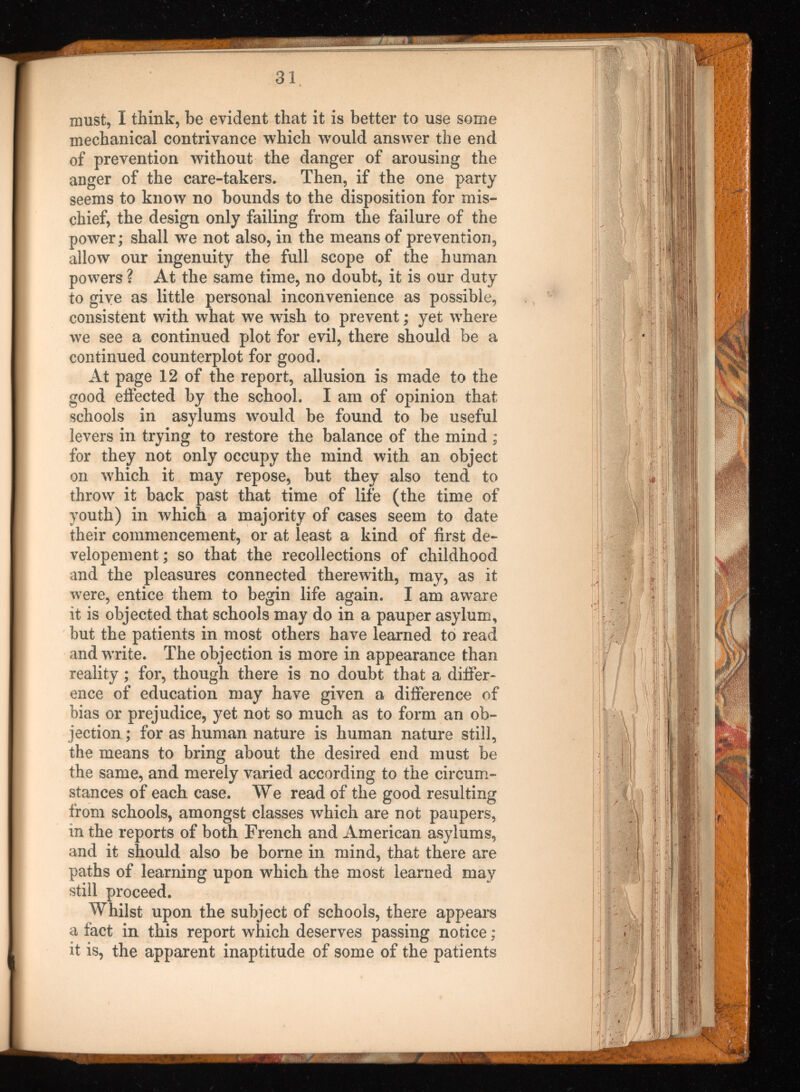 must, I think, be evident that it is better to use some mechanical contrivance which would answer the end of prevention without the danger of arousing the anger of the care-takers. Then, if the one party seems to know no bounds to the disposition for mis chief, the design only failing from the failure of the power ; shall we not also, in the means of prevention, allow our ingenuity the full scope of the human powers ? At the same time, no doubt, it is our duty to give as little personal inconvenience as possible, consistent with what we wdsh to prevent ; yet where we see a continued plot for evil, there should be a continued counterplot for good. At page 12 of the report, allusion is made to the good effected by the school. I am of opinion that schools in asylums wmuld be found to be useful levers in trying to restore the balance of the mind ; for they not only occupy the mind with an object on which it may repose, but they also tend to throw it back past that time of life (the time of 3 r outh) in which a majority of cases seem to date their commencement, or at least a kind of first de- velopement; so that the recollections of childhood and the pleasures connected therewith, may, as it were, entice them to begin life again. I am aware it is objected that schools may do in a pauper asylum, but the patients in most others have learned to read and write. The objection is more in appearance than reality ; for, though there is no doubt that a differ ence of education may have given a difference of bias or prejudice, yet not so much as to form an ob jection ; for as human nature is human nature still, the means to bring about the desired end must be the same, and merely varied according to the circum stances of each case. We read of the good resulting from schools, amongst classes which are not paupers, in the reports of both French and American asylums, and it should also be borne in mind, that there are paths of learning upon which the most learned may still proceed. Whilst upon the subject of schools, there appears a fact in this report which deserves passing notice ; it is, the apparent inaptitude of some of the patients