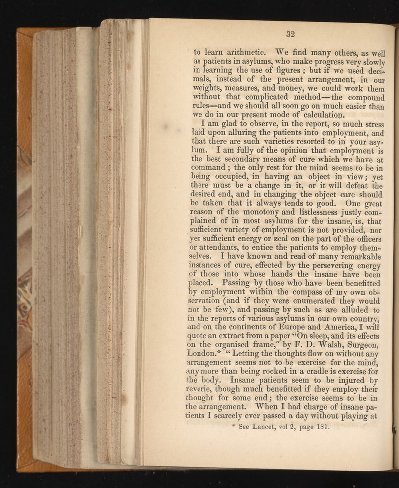 to learn arithmetic. We find many others, as well as patients in asylums, who make progress very slowly in learning the use of figures ; but if we used deci mals, instead of the present arrangement, in our weights, measures, and money, we could work them without that complicated method—the compound rules—and we should all soon go on much easier than we do in our present mode of calculation. I am glad to observe, in the report, so much stress laid upon alluring the patients into employment, and that there are such varieties resorted to in your asy lum. I am fully of the opinion that employment is the best secondary means of cure which we have at command; the only rest for the mind seems to be in being occupied, in having an object in view; yet there must be a change in it, or it will defeat the desired end, and in changing the object care should be taken that it always tends to good. One great reason of the monotony and listlessness justly com plained of in most asylums for the insane, is, that sufficient variety of employment is not provided, nor vet sufficient energy or zeal on the part of the officers or attendants, to entice the patients to employ them selves. I have known and read of many remarkable instances of cure, effected by the persevering energy of those into whose hands the insane have been placed. Passing by those who have been benefitted by employment within the compass of my own ob servation (and if they were enumerated they would not be few), and passing by such as are alluded to in the reports of various asylums in our own country, and on the continents of Europe and America, I will quote an extract from a paper “On sleep, and its effects on the organised frame,” by F. D. Walsh, Surgeon, London.* “ Letting the thoughts flow on without any arrangement seems not to be exercise for the mind, any more than being rocked in a cradle is exercise for the body. Insane patients seem to be injured by reverie, though much benefitted if they employ their thought for some end; the exercise seems to be in the arrangement. When I had charge of insane pa tients I scarcely ever passed a day without playing at * See Lancet, vol 2, page IS 1.