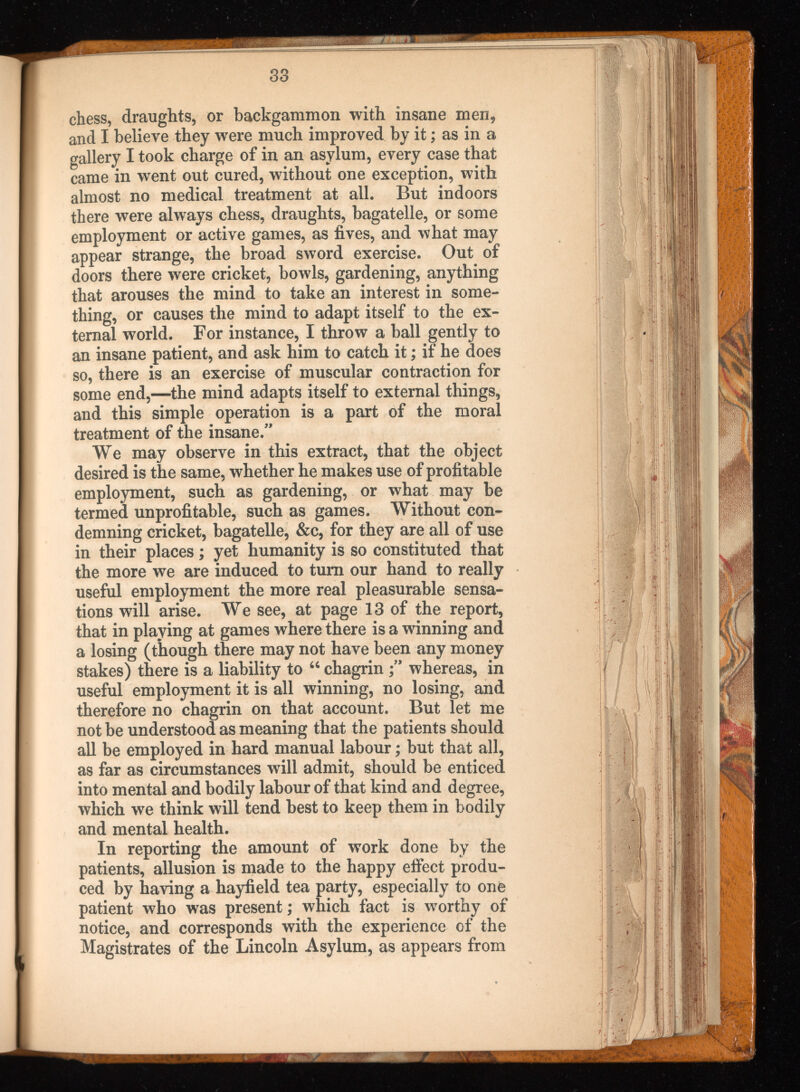 chess, draughts, or backgammon with insane men, and I believe they were much improved by it; as in a gallery I took charge of in an asylum, every case that came in went out cured, without one exception, with almost no medical treatment at all. But indoors there were always chess, draughts, bagatelle, or some employment or active games, as fives, and what may appear strange, the broad sword exercise. Out of doors there were cricket, bowls, gardening, anything that arouses the mind to take an interest in some thing, or causes the mind to adapt itself to the ex ternal world. For instance, I throw a ball gently to an insane patient, and ask him to catch it; if he does so, there is an exercise of muscular contraction for some end,—the mind adapts itself to external things, and this simple operation is a part of the moral treatment of the insane.” We may observe in this extract, that the object desired is the same, whether he makes use of profitable employment, such as gardening, or what may be termed unprofitable, such as games. Without con demning cricket, bagatelle, &c, for they are all of use in their places; yet humanity is so constituted that the more we are induced to turn our hand to really useful employment the more real pleasurable sensa tions will arise. We see, at page 13 of the report, that in playing at games where there is a winning and a losing (though there may not have been any money stakes) there is a liability to 46 chagrinwhereas, in useful employment it is all winning, no losing, and therefore no chagrin on that account. But let me not be understood as meaning that the patients should all be employed in hard manual labour; but that all, as far as circumstances will admit, should be enticed into mental and bodily labour of that kind and degree, which we think will tend best to keep them in bodily and mental health. In reporting the amount of work done by the patients, allusion is made to the happy effect produ ced by having a hayfield tea party, especially to one patient who was present; which fact is worthy of notice, and corresponds with the experience of the Magistrates of the Lincoln Asylum, as appears from