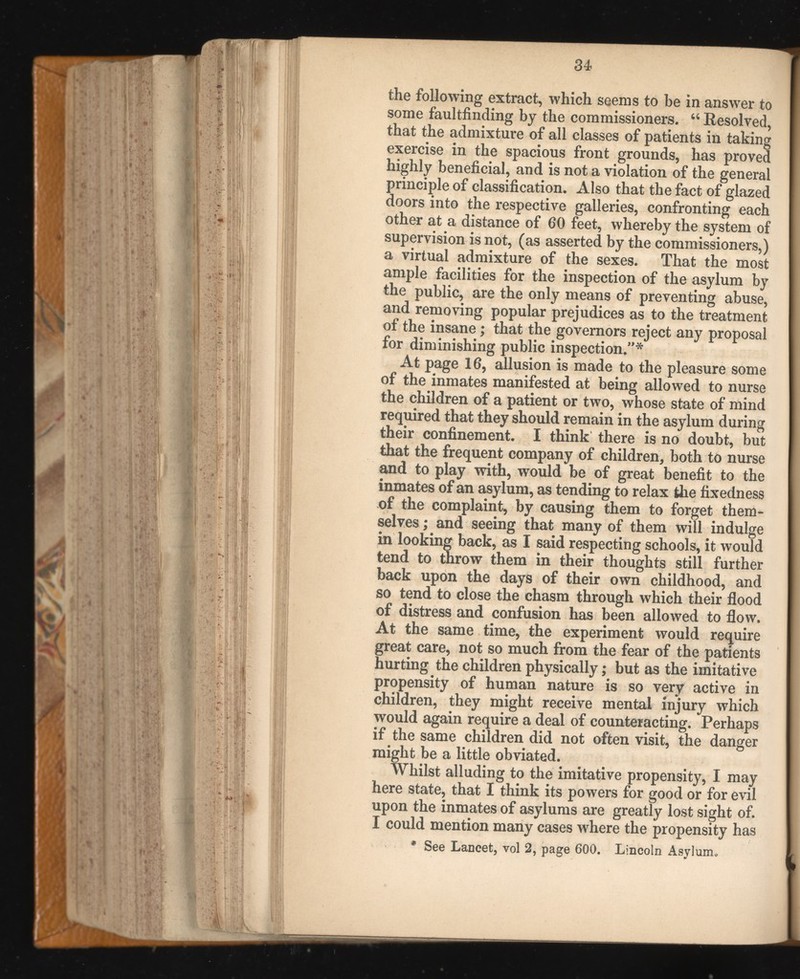 the following extract, which seems to be in answer to some faultfinding by the commissioners. “ Resolved, that the admixture of all classes of patients in taking exercise in the spacious front grounds, has proved highly beneficial, and is not a violation of the general principle of classification. Also that the fact of glazed doors into the respective galleries, confronting each other at a distance of 60 feet, whereby the system of supervision is not, (as asserted by the commissioners,) a virtual admixture of the sexes. That the most ample facilities for the inspection of the asylum by the public, are the only means of preventing abuse, and removing popular prejudices as to the treatment of the insane; that the governors reject any proposal for diminishing public inspection.”* At page 16, allusion is made to the pleasure some of the inmates manifested at being allowed to nurse the children of a patient or two, whose state of mind required that they should remain in the asylum during their confinement. I think there is no doubt, but that the frequent company of children, both to nurse and to play with, would be of great benefit to the inmates of an asylum, as tending to relax the fixedness of the complaint, by causing them to forget them selves ; and seeing that many of them will indulge in looking back, as I said respecting schools, it would tend to throw them in their thoughts still further back upon the days of their own childhood, and so tend to close the chasm through which their flood of distress and confusion has been allowed to flow. At the same time, the experiment would require great care, not so much from the fear of the patients hurting the children physically; but as the imitative propensity of human nature is so very active in children, they might receive mental injury which would again require a deal of counteracting. Perhaps if the same children did not often visit, the danger might be a little obviated. Whilst alluding to the imitative propensity, I may here state, that I think its powers for good or for evil upon the inmates of asylums are greatly lost sight of. I could mention many cases where the propensity has * See Lancet, vol 2, page 600. Lincoln Asylum*.