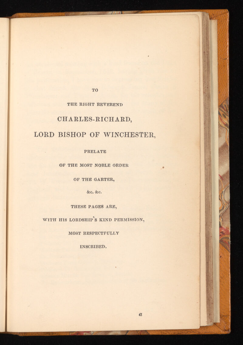LORD CHARLES-RICHARD, BISHOP OF WINCHESTER, PRELATE OF THE MOST NOBLE ORDER OF THE GARTER, &c. &c. THESE PAGES ARE, with his lordship’s KIND PERMISSION, MOST RESPECTFULLY INSCRIBED,
