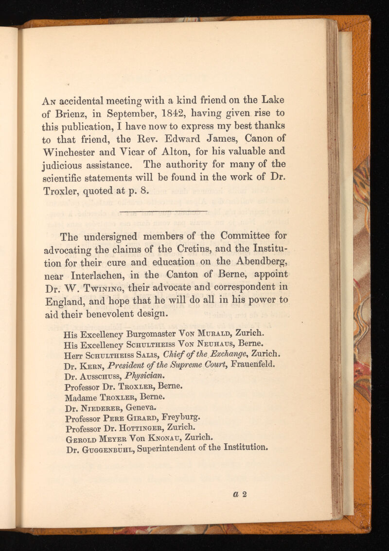 An accidental meeting with a kind friend on the Lake of Brienz, in September, 1842, having given rise to this publication, I have now to express my best thanks to that friend, the Rev. Edward James, Canon of Winchester and Vicar of Alton, for his valuable and judicious assistance. The authority for many of the scientific statements will be found in the work of Dr. Troxler, quoted at p. 8. The undersigned members of the Committee for advocating the claims of the Cretins, and the Institu tion for their cure and education on the Abendberg, near Interlachen, in the Canton of Berne, appoint Dr. W. Twining, their advocate and correspondent in England, and hope that he will do all in his power to aid their benevolent design. His Excellency Burgomaster Von Murald, Zurich. His Excellency Schultheiss Von Neuhaus, Berne. Herr Schultheiss Salis, Chief of the Exchange, Zurich. Dr. Kern, President of the Supreme Court , Frauenfeld. Dr. Ausschuss, Physician . Professor Dr. Troxler, Berne. Madame Troxler, Berne. Dr. Niederer, Geneva. Professor Pere Girard, Freyburg. Professor Dr. Hottinger, Zurich. Gerold Meyer Von Knonau, Zurich. Dr. Guggenbuhl, Superintendent of the Institution.