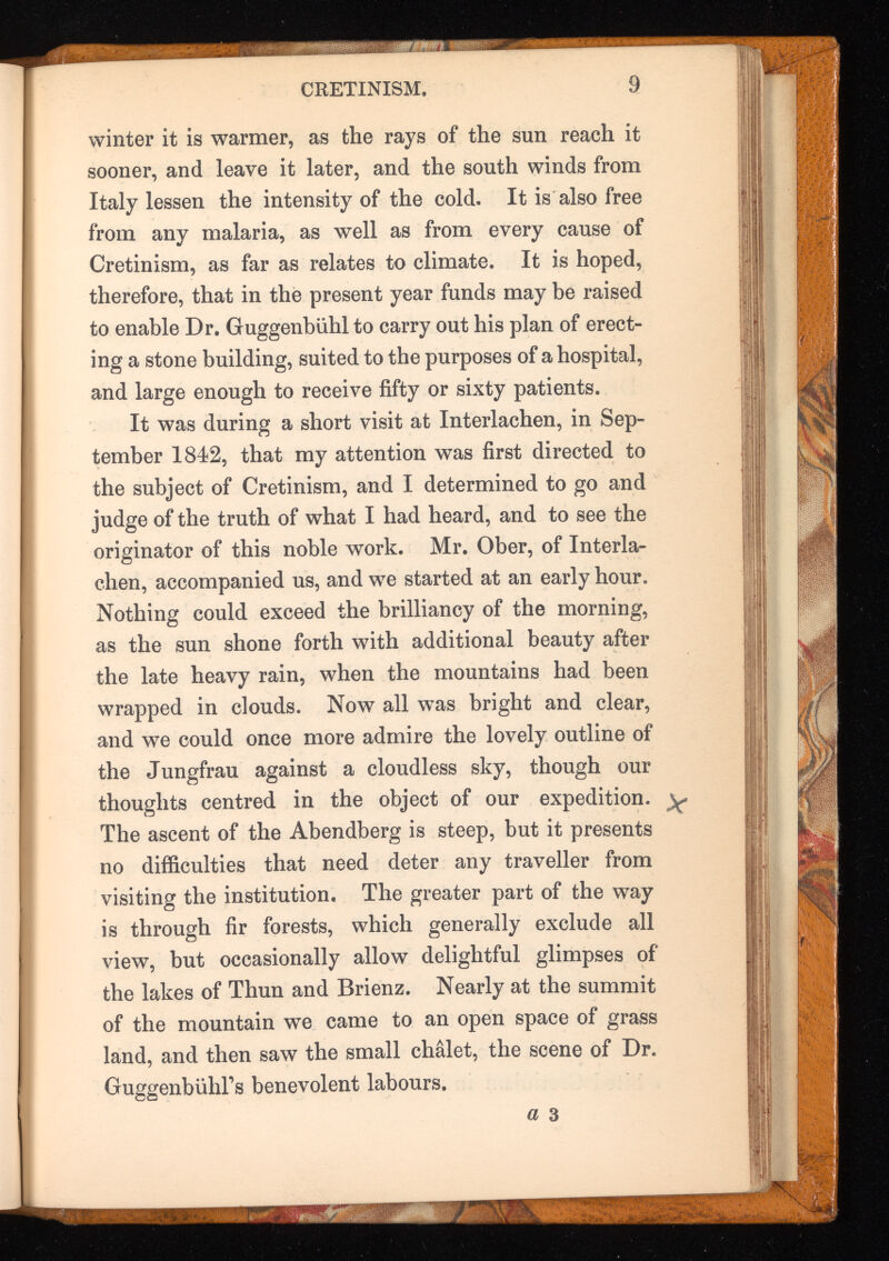 winter it is warmer, as the rays of the sun reach it sooner, and leave it later, and the south winds from Italy lessen the intensity of the cold. It is also free from any malaria, as well as from every cause of Cretinism, as far as relates to climate. It is hoped, therefore, that in the present year funds may be raised to enable Dr. Guggenbuhl to carry out his plan of erect ing a stone building, suited to the purposes of a hospital, and large enough to receive fifty or sixty patients. It was during a short visit at Interlachen, in Sep tember 1842, that my attention was first directed to the subject of Cretinism, and I determined to go and judge of the truth of what I had heard, and to see the originator of this noble work. Mr. Ober, of Interla chen, accompanied us, and we started at an early hour. Nothing could exceed the brilliancy of the morning, as the sun shone forth with additional beauty after the late heavy rain, when the mountains had been wrapped in clouds. Now all was bright and clear, and we could once more admire the lovely outline of the Jungfrau against a cloudless sky, though our thoughts centred in the object of our expedition, y The ascent of the Abendberg is steep, but it presents no difficulties that need deter any traveller from visiting the institution. The greater part of the way is through fir forests, which generally exclude all view, but occasionally allow delightful glimpses of the lakes of Thun and Brienz. Nearly at the summit of the mountain we came to an open space of grass land, and then saw the small chalet, the scene of Dr. GuggenbuhFs benevolent labours.