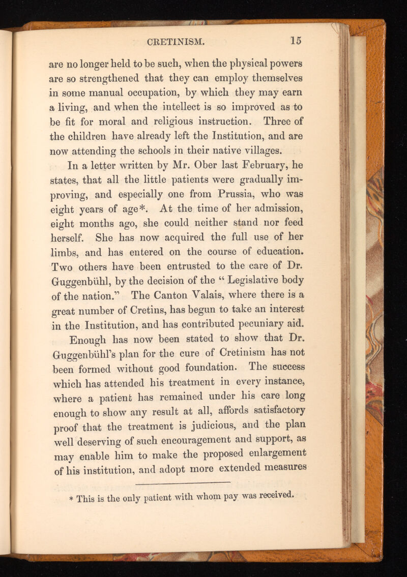 CRETINISM. 15 are no longer held to be such, when the physical powers are so strengthened that they can employ themselves in some manual occupation, by which they may earn a living, and when the intellect is so improved as to be fit for moral and religious instruction. Three of the children have already left the Institution, and are now attending the schools in their native villages. In a letter written by Mr. Ober last February, he states, that all the little patients were gradually im proving, and especially one from Prussia, who was eight years of age*. At the time of her admission, eight months ago, she could neither stand nor feed herself. She has now acquired the full use of her limbs, and has entered on the course of education. Two others have been entrusted to the care of Dr. Guggenbiihl, by the decision of the “ Legislative body of the nation.” The Canton Valais, where there is a great number of Cretins, has begun to take an interest in the Institution, and has contributed pecuniary aid. Enough has now been stated to show that Dr. Guggenbiihl’s plan for the cure of Cretinism has not been formed without good foundation. The success which has attended his treatment in every instance, where a patient has remained under his care long enough to show any result at all, affords satisfactory proof that the treatment is judicious, and the plan well deserving of such encouragement and support, as may enable him to make the proposed enlargement of his institution, and adopt more extended measures * This is the only patient with whom pay was received.