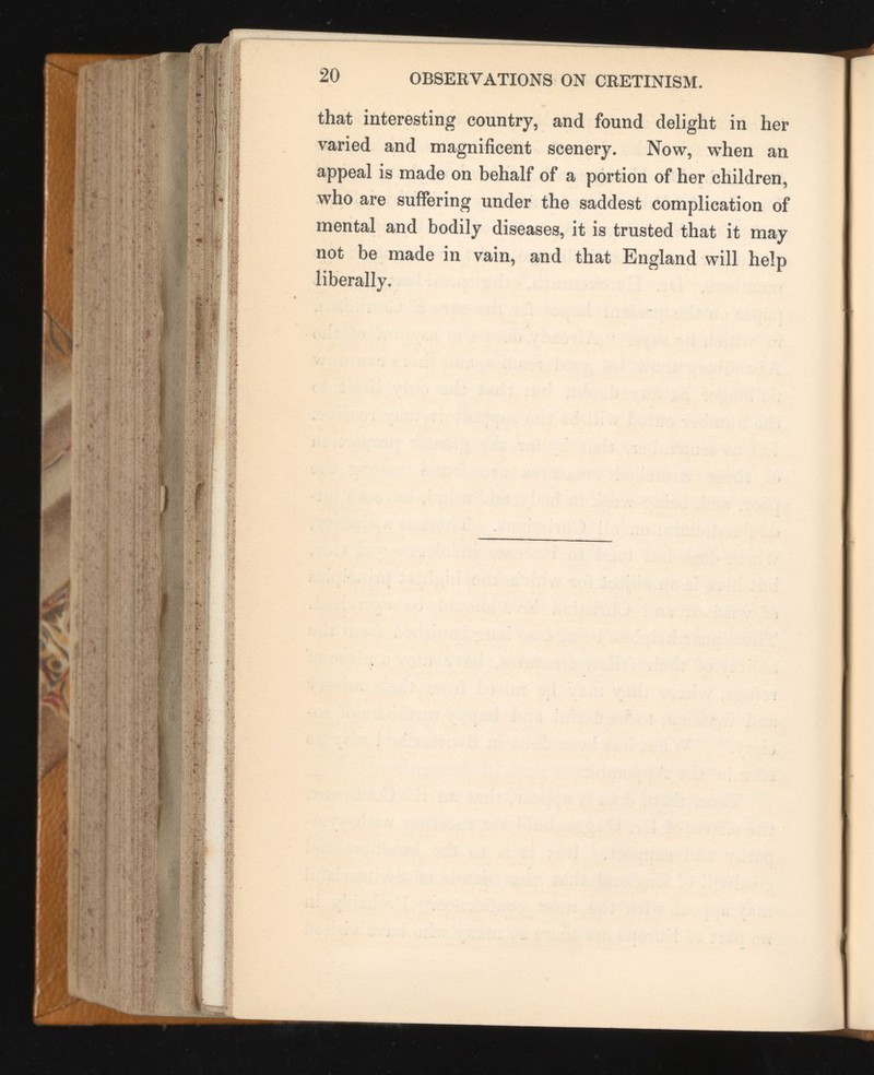 that interesting country, and found delight in her varied and magnificent scenery. Now, when an appeal is made on behalf of a portion of her children, who are suffering under the saddest complication of mental and bodily diseases, it is trusted that it may not be made in vain, and that England will help liberally.