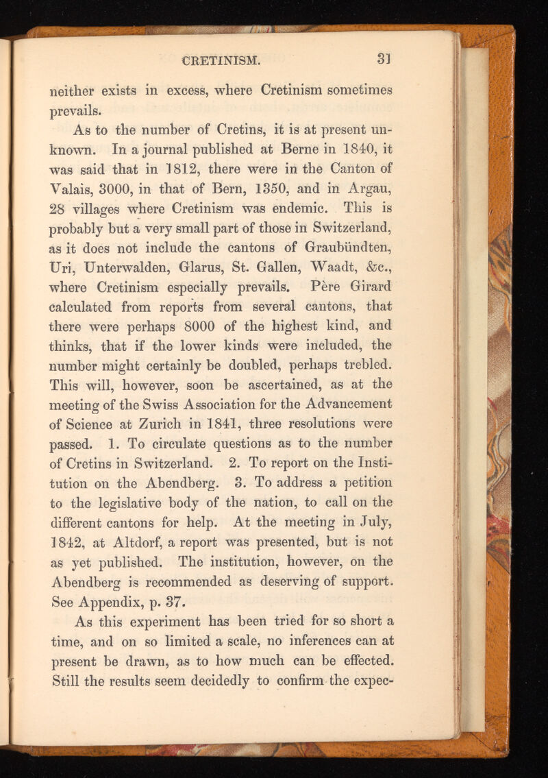 neither exists in excess, where Cretinism sometimes prevails. As to the number of Cretins, it is at present un known. In a journal published at Berne in 1840, it was said that in 1812, there were in the Canton of Valais, 3000, in that of Bern, 1350, and in Argau, 28 villages where Cretinism was endemic. This is probably but a very small part of those in Switzerland, as it does not include the cantons of Graubiindten, Uri, Unterwalden, Glarus, St. Gallen, Waadt, &c., where Cretinism especially prevails. Pere Girard calculated from reports from several cantons, that there were perhaps 8000 of the highest kind, and thinks, that if the lower kinds were included, the number might certainly be doubled, perhaps trebled. This will, however, soon he ascertained, as at the meeting of the Swiss Association for the Advancement of Science at Zurich in 1841, three resolutions were passed. 1. To circulate questions as to the number of Cretins in Switzei’land. 2. To report on the Insti tution on the Abendberg. 3. To address a petition to the legislative body of the nation, to call on the different cantons for help. At the meeting in July, 1842, at Altdorf, a report was presented, but is not as yet published. The institution, however, on the Abendberg is recommended as deserving of support. See Appendix, p. 37. As this experiment has been tried for so short a time, and on so limited a scale, no inferences can at present be drawn, as to how much can be effected. Still the results seem decidedly to confirm the expec