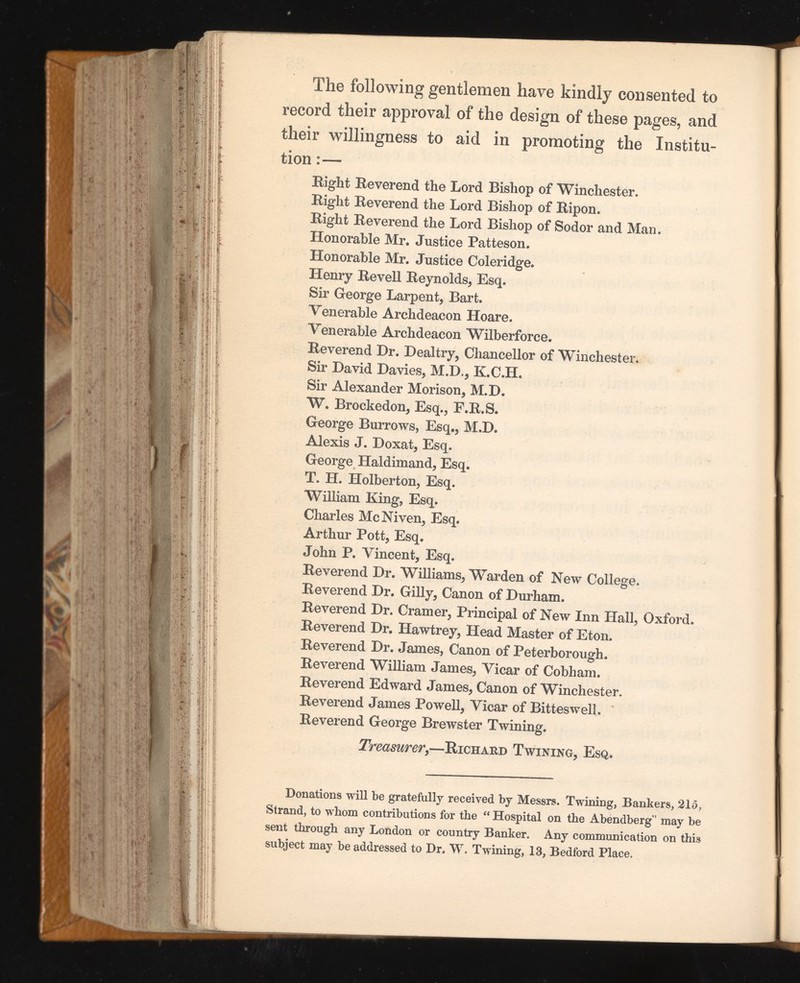 The following gentlemen have kindly consented to record their approval of the design of these pages, and their willingness to aid in promoting the Institu tion :— Eight Eeverend the Lord Bishop of Winchester. Eight Eeverend the Lord Bishop of Eipon. Eight Eeverend the Lord Bishop of Sodor and Man. Honorable Mr. Justice Patteson. Honorable Mr. Justice Coleridge. Henry Eevell Eeynolds, Esq. Sir George Larpent, Bart. Venerable Archdeacon Hoare. Venerable Archdeacon Wilberforce. Eeverend Dr. Deal try, Chancellor of Winchester. Sir David Davies, M.D., K.C.H. Sir Alexander Morison, M.D. W. Brockedon, Esq., F.E.S. George Burrows, Esq., M.D. Alexis J. Doxat, Esq. George Haldimand, Esq. T. H. Holberton, Esq. William King, Esq. Charles Me Niven, Esq. Arthur Pott, Esq. John P. Vincent, Esq. Eeverend Dr. Williams, Warden of New College. Eeverend Dr. Gilly, Canon of Durham. Eeverend Dr. Cramer, Principal of New Inn Hall, Oxford. Eeverend Dr. Hawtrey, Head Master of Eton. Eeverend Dr. James, Canon of Peterborough. Eeverend William James, Vicar of Cobham. Eeverend Edward James, Canon of Winchester. Eeverend James Powell, Vicar of Bitteswell. Eeverend George Brewster Twining. Treasurer ,—Richard Twining, Esq. Donations will be gratefully received by Messrs. Twining, Bankers, 215, Strand, to whom contributions for the “ Hospital on the Abendberg” may be sent through any London or country Banker. Any communication on this subject may be addressed to Dr. W. Twining, 13, Bedford Place.