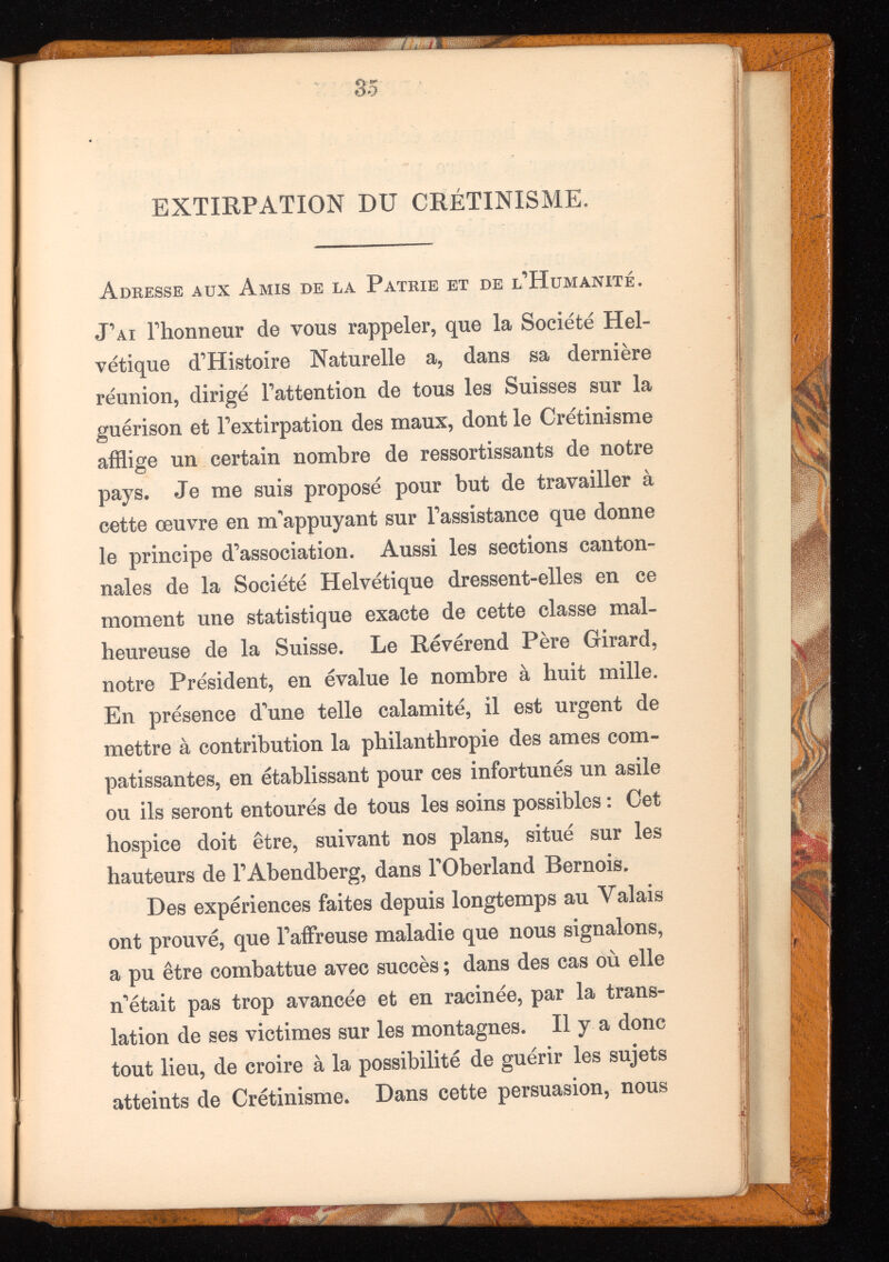 35 EXTIRPATION DU CRÉTINISME. Adresse aux Amis de la Patrie et de l’Humanité. J’ai l’honneur de vous rappeler, que la Société Hel vétique d’Histoire Naturelle a, dans sa dernière réunion, dirigé l’attention de tous les Suisses sur la guérison et l’extirpation des maux, dont le Crétinisme afflige un certain nombre de ressortissants de notre pays. Je me suis proposé pour but de travailler à cette œuvre en m’appuyant sur l’assistance que donne le principe d’association. Aussi les sections canton- nales de la Société Helvétique dressent-elles en ce moment une statistique exacte de cette classe mal heureuse de la Suisse. Le Révérend Père Girard, notre Président, en évalue le nombre à huit mille. En présence d’une telle calamité, il est urgent de mettre à contribution la philanthropie des ames com patissantes, en établissant pour ces infortunés un asile ou ils seront entourés de tous les soins possibles : Cet hospice doit être, suivant nos plans, situé sur les hauteurs de l’Abendberg, dans l'Oberland Bernois. Des expériences faites depuis longtemps au Valais ont prouvé, que l’affreuse maladie que nous signalons, a pu être combattue avec succès ; dans des cas où elle n’était pas trop avancée et en racinée, par la trans lation de ses victimes sur les montagnes. Il y a donc tout lieu, de croire à la possibilité de guérir les sujets atteints de Crétinisme. Dans cette persuasion, nous