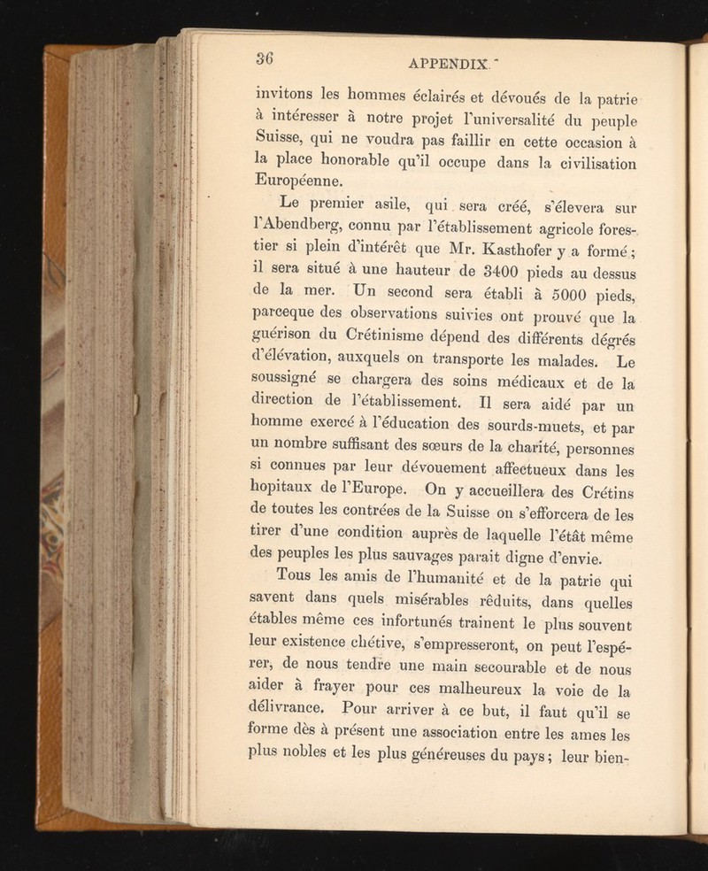 invitons les hommes éclairés et dévoués de la patrie à intéresser à notre projet l’universalité du peuple Suisse, qui ne voudra pas faillir en cette occasion à la place honorable qu’il occupe dans la civilisation Européenne. Le premier asile, qui sera créé, s’élèvera sur FAbendberg, connu par l’établissement agricole fores tier si plein d’intérêt que Mr. Kasthofer y a formé ; il sera situé à une hauteur de 8400 pieds au dessus de la mer. Un second sera établi à 5000 pieds, parceque des observations suivies ont prouvé que la guérison du Crétinisme dépend des différents dégrés d’élévation, auxquels on transporte les malades. Le soussigné se chargera des soins médicaux et de la direction de l’établissement. Il sera aidé par un homme exercé à l’éducation des sourds-muets, et par un nombre suffisant des sœurs de la charité, personnes si connues par leur dévouement affectueux dans les hôpitaux de l’Europe. On y accueillera des Crétins de toutes les contrées de la Suisse on s’efforcera de les tirer d’une condition auprès de laquelle Fêtât même des peuples les plus sauvages parait digne d’envie. Tous les amis de l’humanité et de la patrie qui savent dans quels misérables réduits, dans quelles étables même ces infortunés traînent le plus souvent leur existence chétive, s’empresseront, on peut l’espé rer, de nous tendre une main secourable et de nous aider à frayer pour ces malheureux la voie de la délivrance. Pour arriver à ce but, il faut qu’il se forme dès à présent une association entre les âmes les plus nobles et les plus généreuses du pays ; leur bien