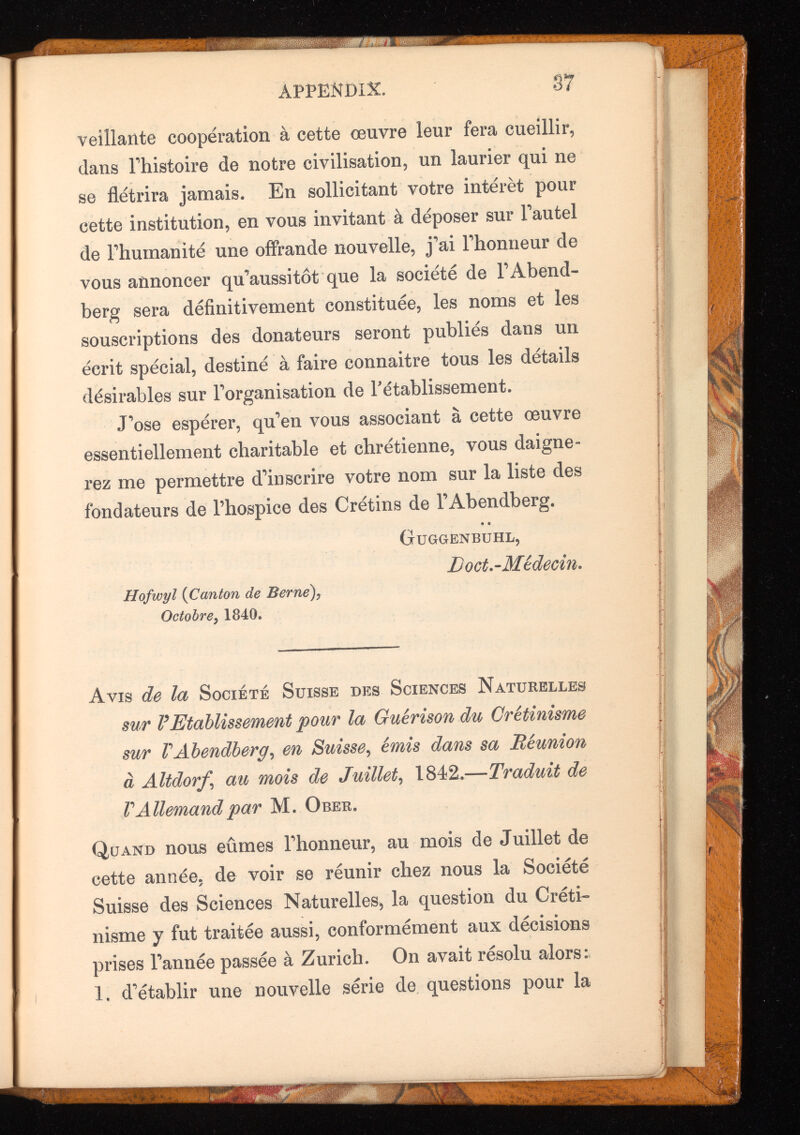 veillante cooperation à cette œuvre leur fera cueillir, clans Ehistoire de notre civilisation, un laurier qui ne se flétrira jamais. En sollicitant votre intérêt pour cette institution, en vous invitant à déposer sur l'autel de l'humanité une offrande nouvelle, j'ai l'honneur de vous annoncer qu'aussitôt que la société de l'Abend- berg sera définitivement constituée, les noms et les souscriptions des donateurs seront publiés dans un écrit spécial, destiné à faire connaître tous les détails désirables sur l'organisation de rétablissement. J'ose espérer, qu'en vous associant à cette œuvre essentiellement charitable et chrétienne, vous daigne rez me permettre d'inscrire votre nom sur la liste des fondateurs de l’hospice des Crétins de l’Abendberg. Guggenbuhl, Doct.-Médecin. Hofwyl {Canton de Berne ), Octobre , 1840. Avis de la Société Suisse des Sciences Naturelles sur P Etablissement pour la Guérison du Crétinisme sur P Abendberg , en Suisse , émis dans sa Réunion à Altdorf ‘ au mois de Juillet , 1842 .—Traduit de V Allemand par M. Orer. Quand nous eûmes l'honneur, au mois de Juillet de cette année, de voir se réunir chez nous la Société Suisse des Sciences Naturelles^ la question du Créti nisme y fut traitée aussi, conformément aux décisions prises l'année passée à Zurich. On avait résolu alors: 1. d'établir une nouvelle série de questions pour la