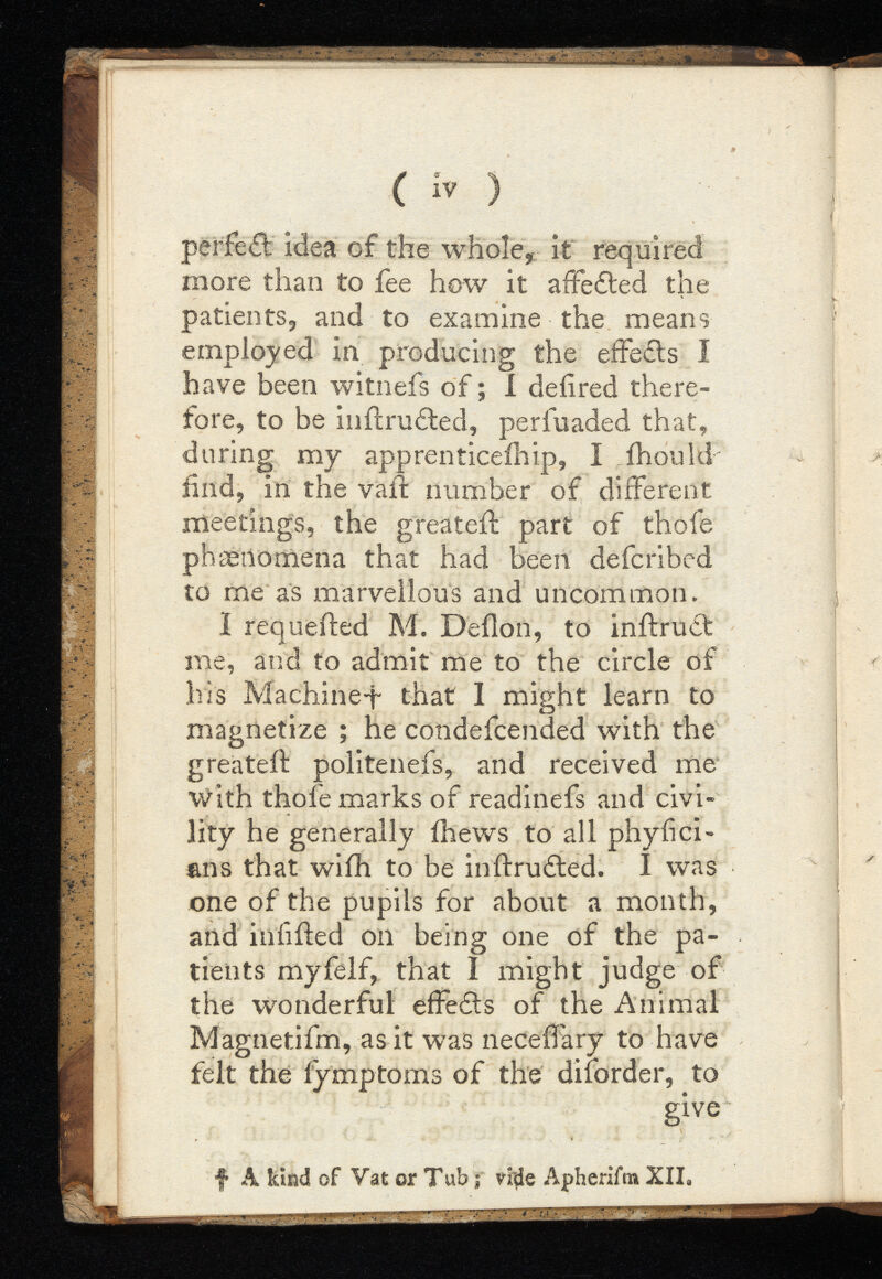 ( iv ) perfect idea of the whole, it required more than to fee how it affefted the patients, and to examine the means employed in producing the effects I have been witnefs of; I defired there fore, to be infcru&ed, perfuaded that, during my apprenticeihip, I ihoukf find, in the vaif number of different meetings, the greateil part of thofe phcenomena that had been defcribed to me as marvellous and uncommon. I requeiled M. Deflon, to inftrudt me, and to admit me to the circle of his Machine^“ that I might learn to magnetize ; he condefcended with the greateil: politenefs, and received me with thofe marks of readinefs and civi lity he generally ihews to all phyfici- ans that wiih to be in fruited. I was one of the pupils for about a month, and in filed on being one of the pa tients myfelf, that I might judge of the wonderful effects of the Animal Magnetifm, as it was neceflary to have felt the fymptoms of the diforder, to give f A kind of Vat or Tub j vi$e Apherifm XII.